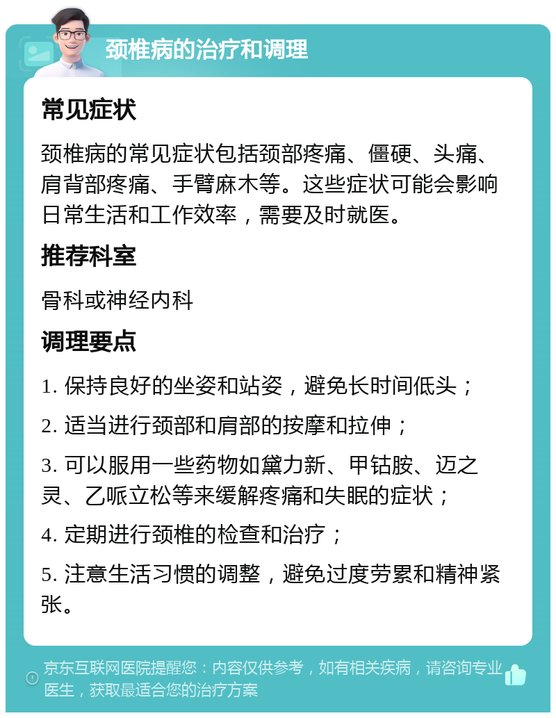 颈椎病的治疗和调理 常见症状 颈椎病的常见症状包括颈部疼痛、僵硬、头痛、肩背部疼痛、手臂麻木等。这些症状可能会影响日常生活和工作效率，需要及时就医。 推荐科室 骨科或神经内科 调理要点 1. 保持良好的坐姿和站姿，避免长时间低头； 2. 适当进行颈部和肩部的按摩和拉伸； 3. 可以服用一些药物如黛力新、甲钴胺、迈之灵、乙哌立松等来缓解疼痛和失眠的症状； 4. 定期进行颈椎的检查和治疗； 5. 注意生活习惯的调整，避免过度劳累和精神紧张。