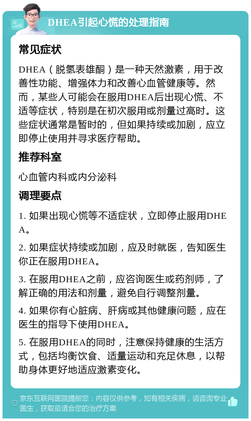 DHEA引起心慌的处理指南 常见症状 DHEA（脱氢表雄酮）是一种天然激素，用于改善性功能、增强体力和改善心血管健康等。然而，某些人可能会在服用DHEA后出现心慌、不适等症状，特别是在初次服用或剂量过高时。这些症状通常是暂时的，但如果持续或加剧，应立即停止使用并寻求医疗帮助。 推荐科室 心血管内科或内分泌科 调理要点 1. 如果出现心慌等不适症状，立即停止服用DHEA。 2. 如果症状持续或加剧，应及时就医，告知医生你正在服用DHEA。 3. 在服用DHEA之前，应咨询医生或药剂师，了解正确的用法和剂量，避免自行调整剂量。 4. 如果你有心脏病、肝病或其他健康问题，应在医生的指导下使用DHEA。 5. 在服用DHEA的同时，注意保持健康的生活方式，包括均衡饮食、适量运动和充足休息，以帮助身体更好地适应激素变化。