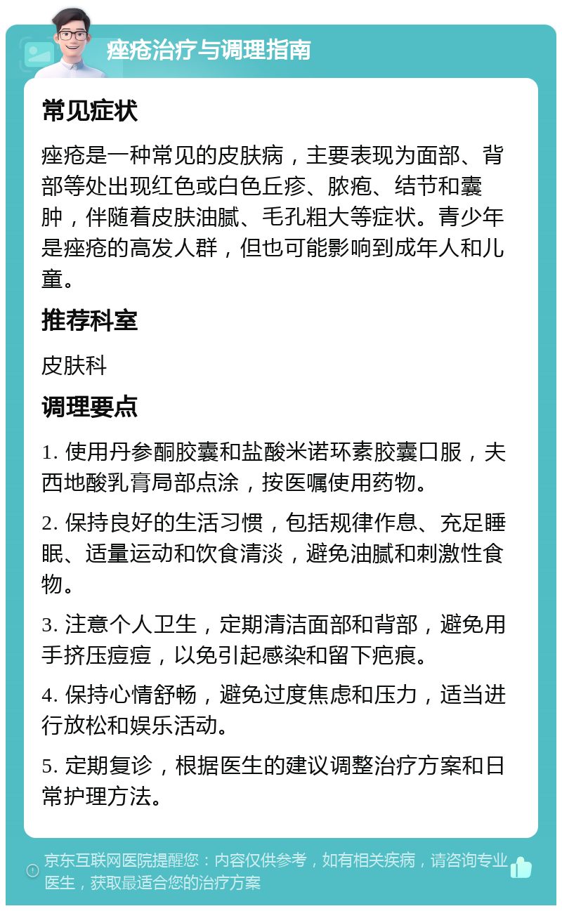 痤疮治疗与调理指南 常见症状 痤疮是一种常见的皮肤病，主要表现为面部、背部等处出现红色或白色丘疹、脓疱、结节和囊肿，伴随着皮肤油腻、毛孔粗大等症状。青少年是痤疮的高发人群，但也可能影响到成年人和儿童。 推荐科室 皮肤科 调理要点 1. 使用丹参酮胶囊和盐酸米诺环素胶囊口服，夫西地酸乳膏局部点涂，按医嘱使用药物。 2. 保持良好的生活习惯，包括规律作息、充足睡眠、适量运动和饮食清淡，避免油腻和刺激性食物。 3. 注意个人卫生，定期清洁面部和背部，避免用手挤压痘痘，以免引起感染和留下疤痕。 4. 保持心情舒畅，避免过度焦虑和压力，适当进行放松和娱乐活动。 5. 定期复诊，根据医生的建议调整治疗方案和日常护理方法。