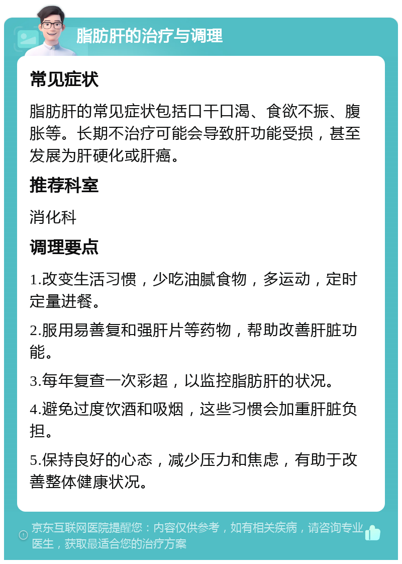 脂肪肝的治疗与调理 常见症状 脂肪肝的常见症状包括口干口渴、食欲不振、腹胀等。长期不治疗可能会导致肝功能受损，甚至发展为肝硬化或肝癌。 推荐科室 消化科 调理要点 1.改变生活习惯，少吃油腻食物，多运动，定时定量进餐。 2.服用易善复和强肝片等药物，帮助改善肝脏功能。 3.每年复查一次彩超，以监控脂肪肝的状况。 4.避免过度饮酒和吸烟，这些习惯会加重肝脏负担。 5.保持良好的心态，减少压力和焦虑，有助于改善整体健康状况。