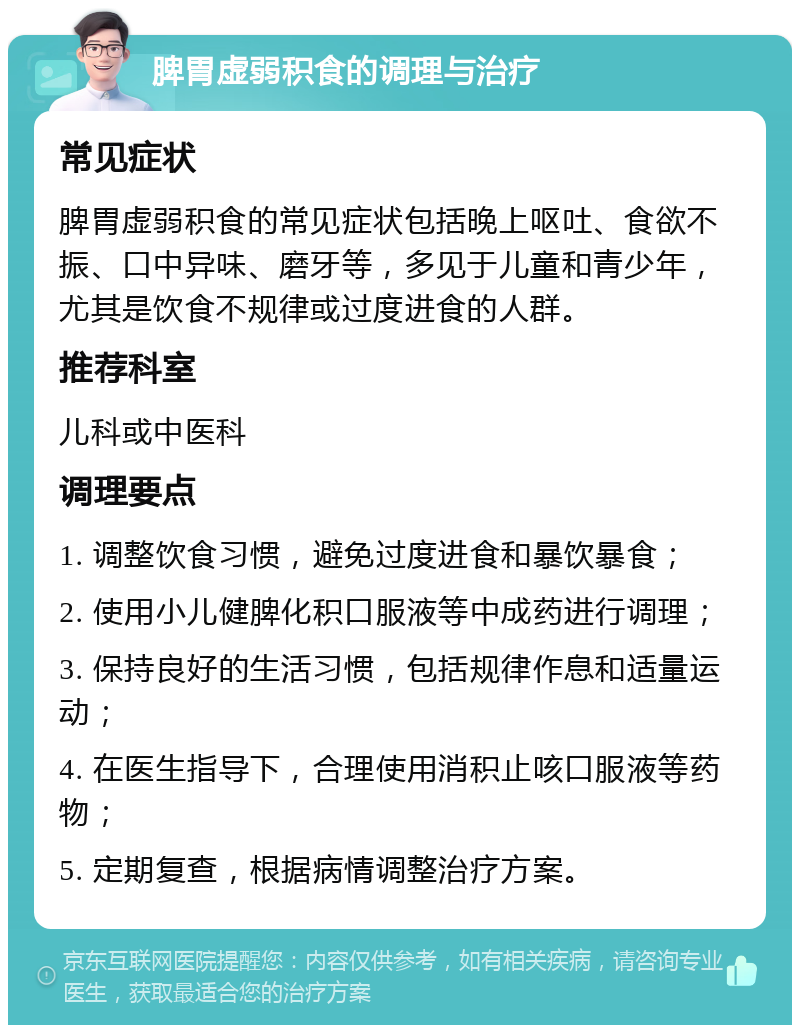 脾胃虚弱积食的调理与治疗 常见症状 脾胃虚弱积食的常见症状包括晚上呕吐、食欲不振、口中异味、磨牙等，多见于儿童和青少年，尤其是饮食不规律或过度进食的人群。 推荐科室 儿科或中医科 调理要点 1. 调整饮食习惯，避免过度进食和暴饮暴食； 2. 使用小儿健脾化积口服液等中成药进行调理； 3. 保持良好的生活习惯，包括规律作息和适量运动； 4. 在医生指导下，合理使用消积止咳口服液等药物； 5. 定期复查，根据病情调整治疗方案。