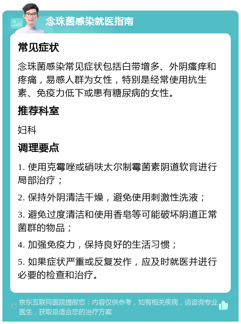 念珠菌感染就医指南 常见症状 念珠菌感染常见症状包括白带增多、外阴瘙痒和疼痛，易感人群为女性，特别是经常使用抗生素、免疫力低下或患有糖尿病的女性。 推荐科室 妇科 调理要点 1. 使用克霉唑或硝呋太尔制霉菌素阴道软膏进行局部治疗； 2. 保持外阴清洁干燥，避免使用刺激性洗液； 3. 避免过度清洁和使用香皂等可能破坏阴道正常菌群的物品； 4. 加强免疫力，保持良好的生活习惯； 5. 如果症状严重或反复发作，应及时就医并进行必要的检查和治疗。