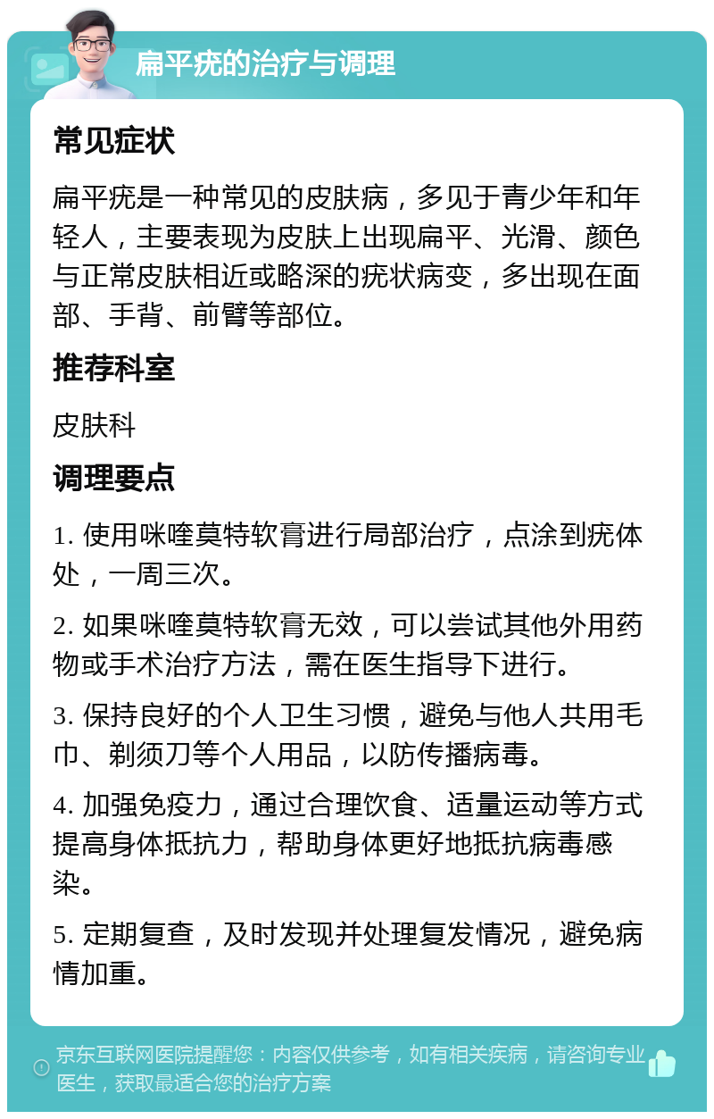 扁平疣的治疗与调理 常见症状 扁平疣是一种常见的皮肤病，多见于青少年和年轻人，主要表现为皮肤上出现扁平、光滑、颜色与正常皮肤相近或略深的疣状病变，多出现在面部、手背、前臂等部位。 推荐科室 皮肤科 调理要点 1. 使用咪喹莫特软膏进行局部治疗，点涂到疣体处，一周三次。 2. 如果咪喹莫特软膏无效，可以尝试其他外用药物或手术治疗方法，需在医生指导下进行。 3. 保持良好的个人卫生习惯，避免与他人共用毛巾、剃须刀等个人用品，以防传播病毒。 4. 加强免疫力，通过合理饮食、适量运动等方式提高身体抵抗力，帮助身体更好地抵抗病毒感染。 5. 定期复查，及时发现并处理复发情况，避免病情加重。