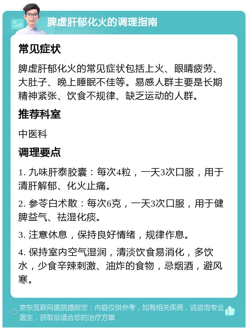 脾虚肝郁化火的调理指南 常见症状 脾虚肝郁化火的常见症状包括上火、眼睛疲劳、大肚子、晚上睡眠不佳等。易感人群主要是长期精神紧张、饮食不规律、缺乏运动的人群。 推荐科室 中医科 调理要点 1. 九味肝泰胶囊：每次4粒，一天3次口服，用于清肝解郁、化火止痛。 2. 参苓白术散：每次6克，一天3次口服，用于健脾益气、祛湿化痰。 3. 注意休息，保持良好情绪，规律作息。 4. 保持室内空气湿润，清淡饮食易消化，多饮水，少食辛辣刺激、油炸的食物，忌烟酒，避风寒。