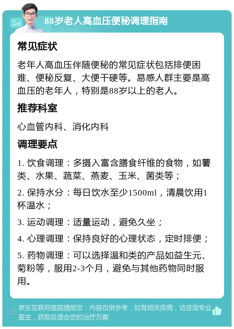 88岁老人高血压便秘调理指南 常见症状 老年人高血压伴随便秘的常见症状包括排便困难、便秘反复、大便干硬等。易感人群主要是高血压的老年人，特别是88岁以上的老人。 推荐科室 心血管内科、消化内科 调理要点 1. 饮食调理：多摄入富含膳食纤维的食物，如薯类、水果、蔬菜、燕麦、玉米、菌类等； 2. 保持水分：每日饮水至少1500ml，清晨饮用1杯温水； 3. 运动调理：适量运动，避免久坐； 4. 心理调理：保持良好的心理状态，定时排便； 5. 药物调理：可以选择温和类的产品如益生元、菊粉等，服用2-3个月，避免与其他药物同时服用。