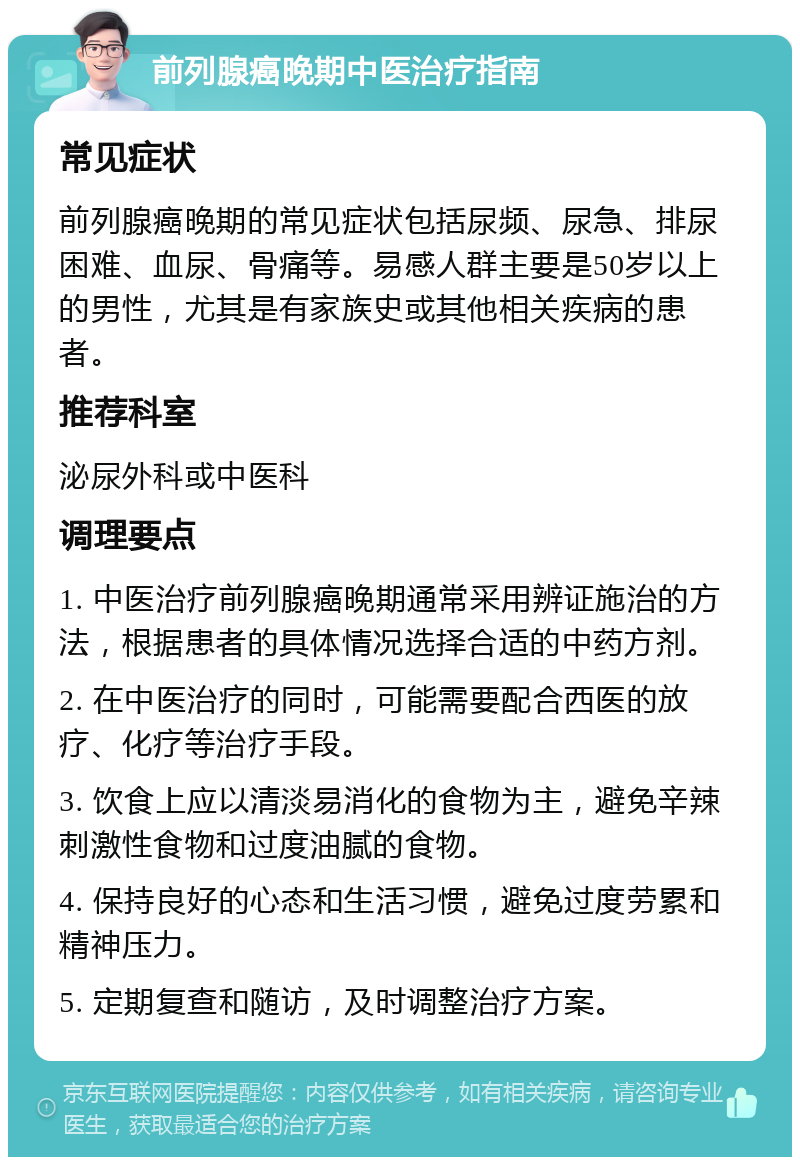 前列腺癌晚期中医治疗指南 常见症状 前列腺癌晚期的常见症状包括尿频、尿急、排尿困难、血尿、骨痛等。易感人群主要是50岁以上的男性，尤其是有家族史或其他相关疾病的患者。 推荐科室 泌尿外科或中医科 调理要点 1. 中医治疗前列腺癌晚期通常采用辨证施治的方法，根据患者的具体情况选择合适的中药方剂。 2. 在中医治疗的同时，可能需要配合西医的放疗、化疗等治疗手段。 3. 饮食上应以清淡易消化的食物为主，避免辛辣刺激性食物和过度油腻的食物。 4. 保持良好的心态和生活习惯，避免过度劳累和精神压力。 5. 定期复查和随访，及时调整治疗方案。