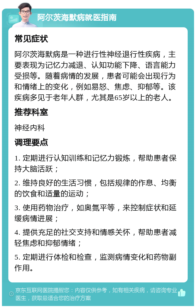 阿尔茨海默病就医指南 常见症状 阿尔茨海默病是一种进行性神经退行性疾病，主要表现为记忆力减退、认知功能下降、语言能力受损等。随着病情的发展，患者可能会出现行为和情绪上的变化，例如易怒、焦虑、抑郁等。该疾病多见于老年人群，尤其是65岁以上的老人。 推荐科室 神经内科 调理要点 1. 定期进行认知训练和记忆力锻炼，帮助患者保持大脑活跃； 2. 维持良好的生活习惯，包括规律的作息、均衡的饮食和适量的运动； 3. 使用药物治疗，如奥氮平等，来控制症状和延缓病情进展； 4. 提供充足的社交支持和情感关怀，帮助患者减轻焦虑和抑郁情绪； 5. 定期进行体检和检查，监测病情变化和药物副作用。