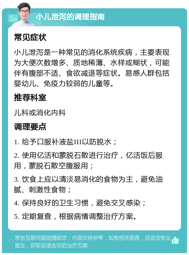 小儿泄泻的调理指南 常见症状 小儿泄泻是一种常见的消化系统疾病，主要表现为大便次数增多、质地稀薄、水样或糊状，可能伴有腹部不适、食欲减退等症状。易感人群包括婴幼儿、免疫力较弱的儿童等。 推荐科室 儿科或消化内科 调理要点 1. 给予口服补液盐III以防脱水； 2. 使用亿活和蒙脱石散进行治疗，亿活饭后服用，蒙脱石散空腹服用； 3. 饮食上应以清淡易消化的食物为主，避免油腻、刺激性食物； 4. 保持良好的卫生习惯，避免交叉感染； 5. 定期复查，根据病情调整治疗方案。