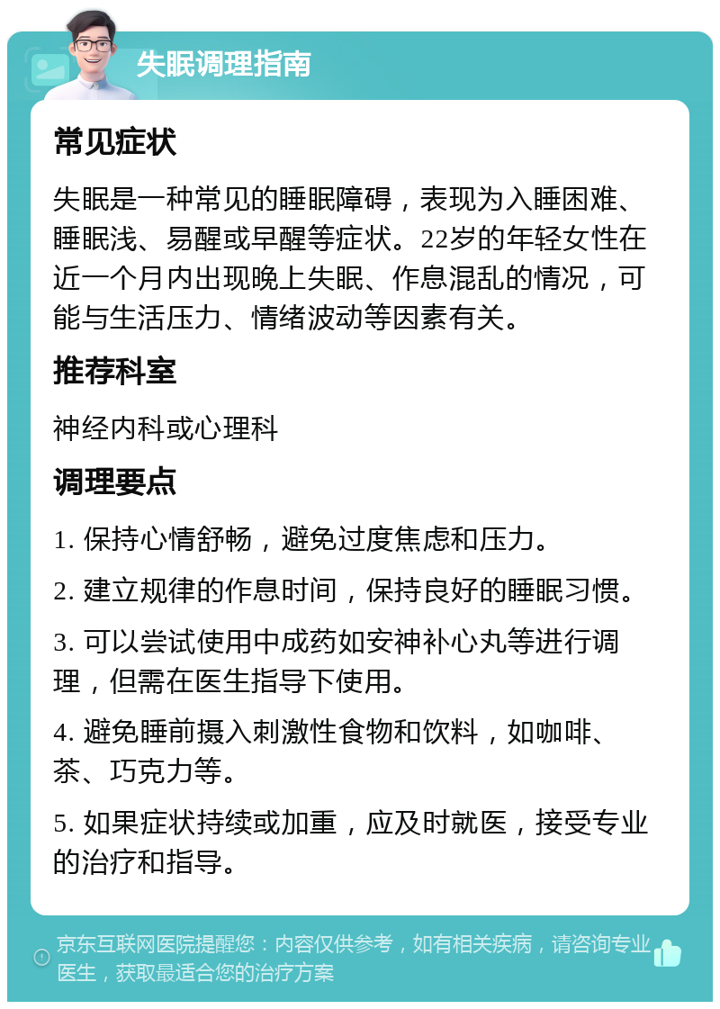 失眠调理指南 常见症状 失眠是一种常见的睡眠障碍，表现为入睡困难、睡眠浅、易醒或早醒等症状。22岁的年轻女性在近一个月内出现晚上失眠、作息混乱的情况，可能与生活压力、情绪波动等因素有关。 推荐科室 神经内科或心理科 调理要点 1. 保持心情舒畅，避免过度焦虑和压力。 2. 建立规律的作息时间，保持良好的睡眠习惯。 3. 可以尝试使用中成药如安神补心丸等进行调理，但需在医生指导下使用。 4. 避免睡前摄入刺激性食物和饮料，如咖啡、茶、巧克力等。 5. 如果症状持续或加重，应及时就医，接受专业的治疗和指导。