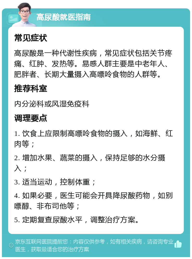 高尿酸就医指南 常见症状 高尿酸是一种代谢性疾病，常见症状包括关节疼痛、红肿、发热等。易感人群主要是中老年人、肥胖者、长期大量摄入高嘌呤食物的人群等。 推荐科室 内分泌科或风湿免疫科 调理要点 1. 饮食上应限制高嘌呤食物的摄入，如海鲜、红肉等； 2. 增加水果、蔬菜的摄入，保持足够的水分摄入； 3. 适当运动，控制体重； 4. 如果必要，医生可能会开具降尿酸药物，如别嘌醇、非布司他等； 5. 定期复查尿酸水平，调整治疗方案。