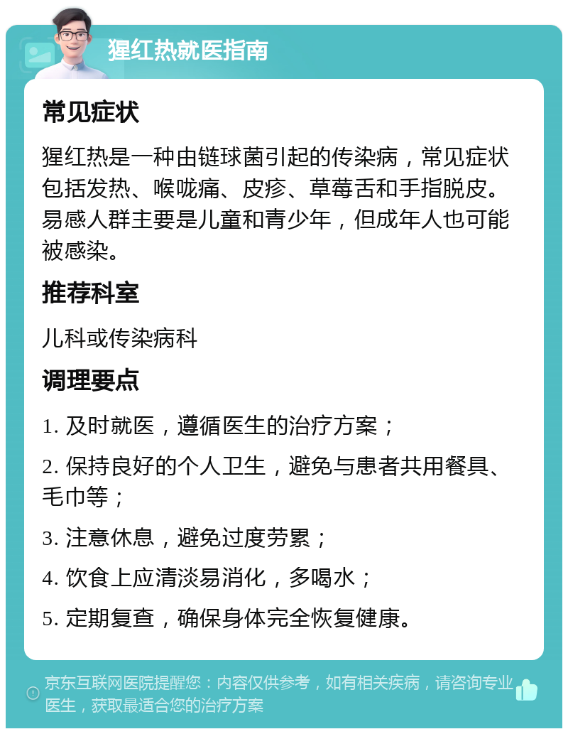 猩红热就医指南 常见症状 猩红热是一种由链球菌引起的传染病，常见症状包括发热、喉咙痛、皮疹、草莓舌和手指脱皮。易感人群主要是儿童和青少年，但成年人也可能被感染。 推荐科室 儿科或传染病科 调理要点 1. 及时就医，遵循医生的治疗方案； 2. 保持良好的个人卫生，避免与患者共用餐具、毛巾等； 3. 注意休息，避免过度劳累； 4. 饮食上应清淡易消化，多喝水； 5. 定期复查，确保身体完全恢复健康。