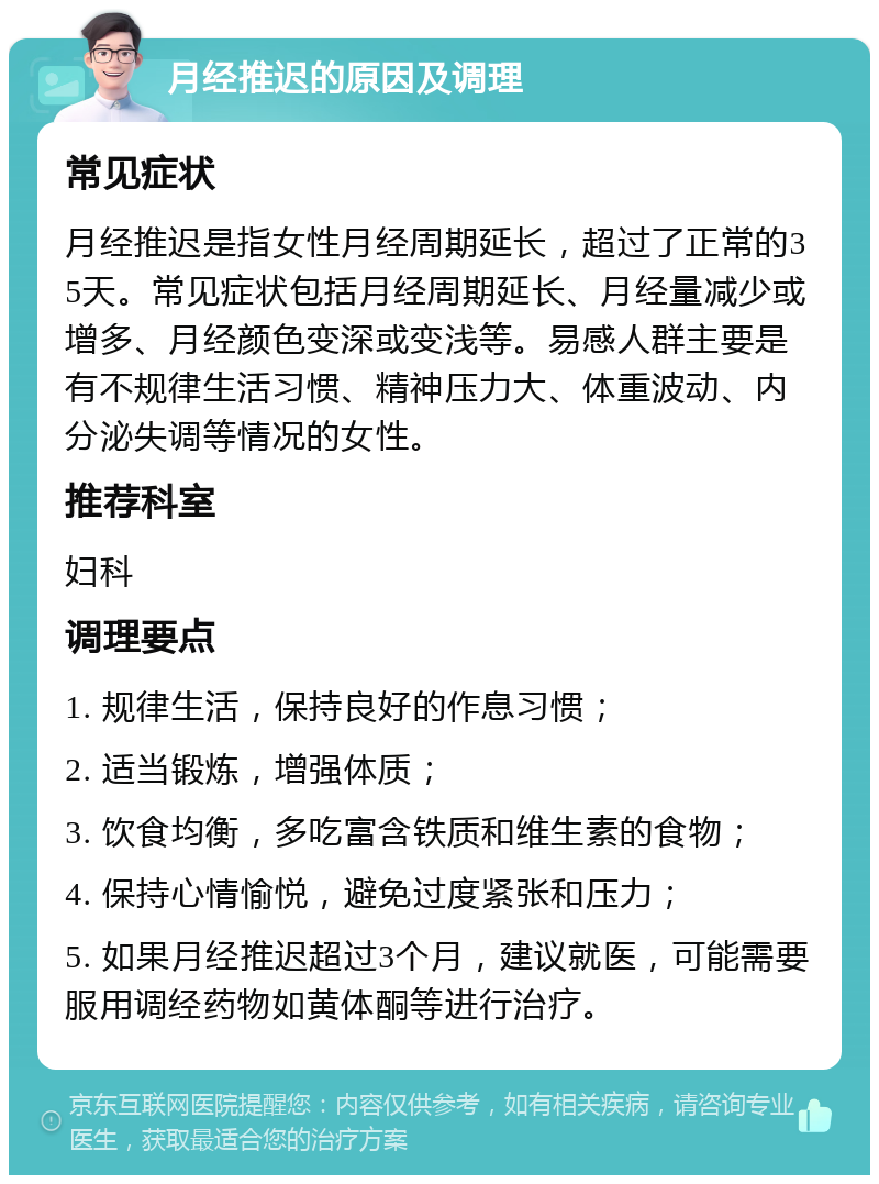 月经推迟的原因及调理 常见症状 月经推迟是指女性月经周期延长，超过了正常的35天。常见症状包括月经周期延长、月经量减少或增多、月经颜色变深或变浅等。易感人群主要是有不规律生活习惯、精神压力大、体重波动、内分泌失调等情况的女性。 推荐科室 妇科 调理要点 1. 规律生活，保持良好的作息习惯； 2. 适当锻炼，增强体质； 3. 饮食均衡，多吃富含铁质和维生素的食物； 4. 保持心情愉悦，避免过度紧张和压力； 5. 如果月经推迟超过3个月，建议就医，可能需要服用调经药物如黄体酮等进行治疗。