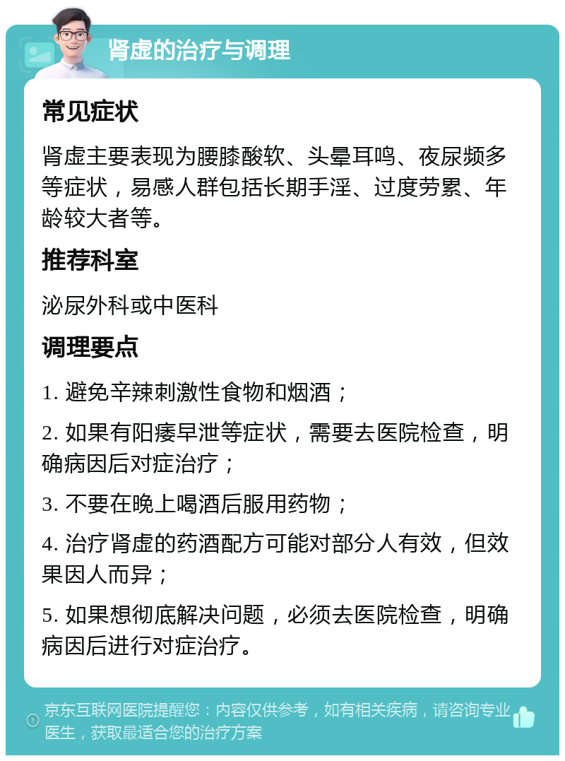 肾虚的治疗与调理 常见症状 肾虚主要表现为腰膝酸软、头晕耳鸣、夜尿频多等症状，易感人群包括长期手淫、过度劳累、年龄较大者等。 推荐科室 泌尿外科或中医科 调理要点 1. 避免辛辣刺激性食物和烟酒； 2. 如果有阳痿早泄等症状，需要去医院检查，明确病因后对症治疗； 3. 不要在晚上喝酒后服用药物； 4. 治疗肾虚的药酒配方可能对部分人有效，但效果因人而异； 5. 如果想彻底解决问题，必须去医院检查，明确病因后进行对症治疗。