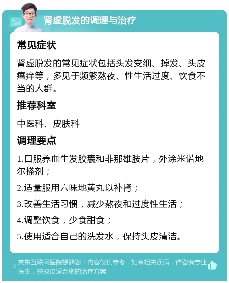 肾虚脱发的调理与治疗 常见症状 肾虚脱发的常见症状包括头发变细、掉发、头皮瘙痒等，多见于频繁熬夜、性生活过度、饮食不当的人群。 推荐科室 中医科、皮肤科 调理要点 1.口服养血生发胶囊和非那雄胺片，外涂米诺地尔搽剂； 2.适量服用六味地黄丸以补肾； 3.改善生活习惯，减少熬夜和过度性生活； 4.调整饮食，少食甜食； 5.使用适合自己的洗发水，保持头皮清洁。