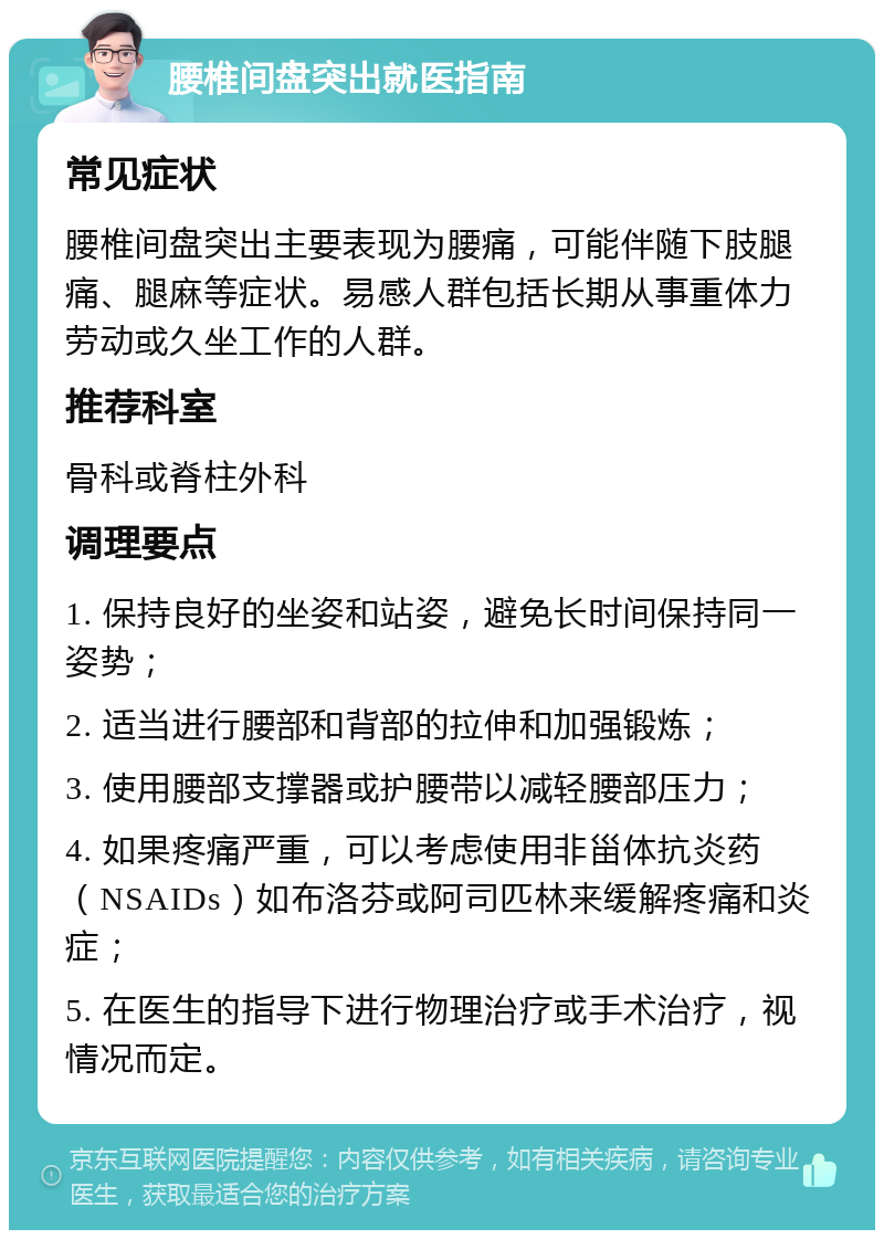 腰椎间盘突出就医指南 常见症状 腰椎间盘突出主要表现为腰痛，可能伴随下肢腿痛、腿麻等症状。易感人群包括长期从事重体力劳动或久坐工作的人群。 推荐科室 骨科或脊柱外科 调理要点 1. 保持良好的坐姿和站姿，避免长时间保持同一姿势； 2. 适当进行腰部和背部的拉伸和加强锻炼； 3. 使用腰部支撑器或护腰带以减轻腰部压力； 4. 如果疼痛严重，可以考虑使用非甾体抗炎药（NSAIDs）如布洛芬或阿司匹林来缓解疼痛和炎症； 5. 在医生的指导下进行物理治疗或手术治疗，视情况而定。