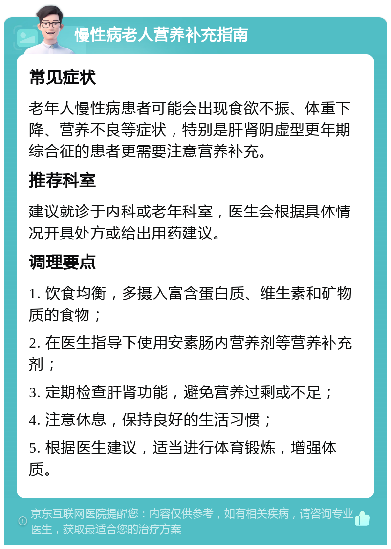 慢性病老人营养补充指南 常见症状 老年人慢性病患者可能会出现食欲不振、体重下降、营养不良等症状，特别是肝肾阴虚型更年期综合征的患者更需要注意营养补充。 推荐科室 建议就诊于内科或老年科室，医生会根据具体情况开具处方或给出用药建议。 调理要点 1. 饮食均衡，多摄入富含蛋白质、维生素和矿物质的食物； 2. 在医生指导下使用安素肠内营养剂等营养补充剂； 3. 定期检查肝肾功能，避免营养过剩或不足； 4. 注意休息，保持良好的生活习惯； 5. 根据医生建议，适当进行体育锻炼，增强体质。