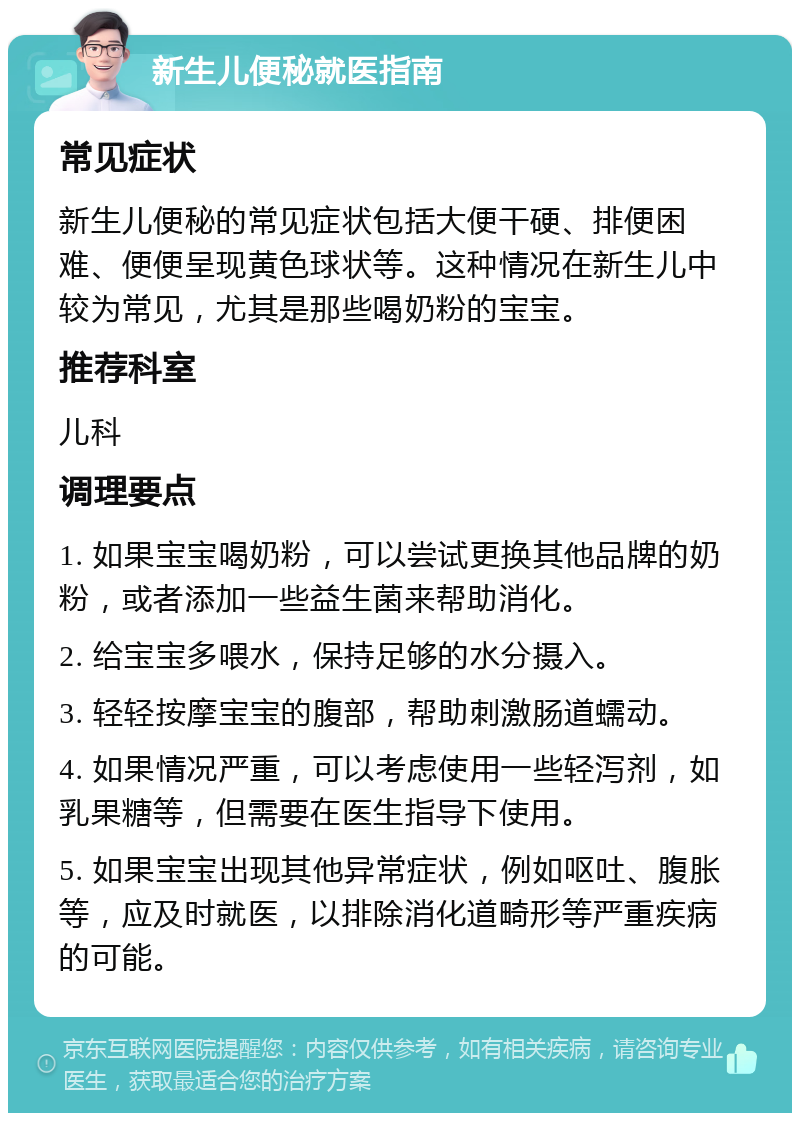 新生儿便秘就医指南 常见症状 新生儿便秘的常见症状包括大便干硬、排便困难、便便呈现黄色球状等。这种情况在新生儿中较为常见，尤其是那些喝奶粉的宝宝。 推荐科室 儿科 调理要点 1. 如果宝宝喝奶粉，可以尝试更换其他品牌的奶粉，或者添加一些益生菌来帮助消化。 2. 给宝宝多喂水，保持足够的水分摄入。 3. 轻轻按摩宝宝的腹部，帮助刺激肠道蠕动。 4. 如果情况严重，可以考虑使用一些轻泻剂，如乳果糖等，但需要在医生指导下使用。 5. 如果宝宝出现其他异常症状，例如呕吐、腹胀等，应及时就医，以排除消化道畸形等严重疾病的可能。