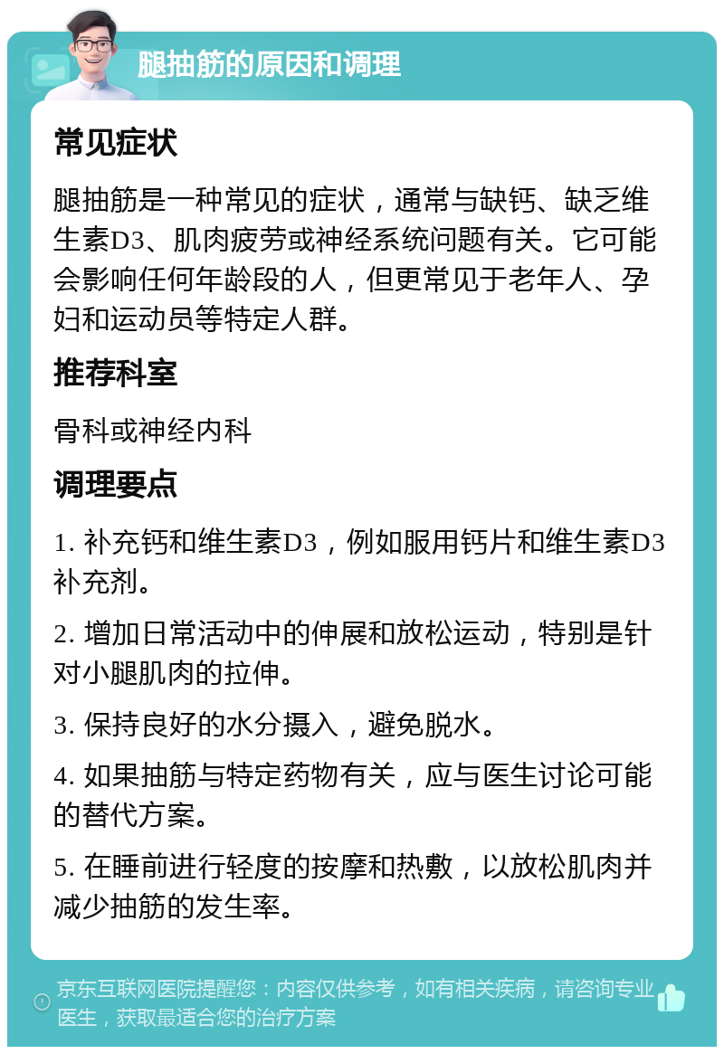 腿抽筋的原因和调理 常见症状 腿抽筋是一种常见的症状，通常与缺钙、缺乏维生素D3、肌肉疲劳或神经系统问题有关。它可能会影响任何年龄段的人，但更常见于老年人、孕妇和运动员等特定人群。 推荐科室 骨科或神经内科 调理要点 1. 补充钙和维生素D3，例如服用钙片和维生素D3补充剂。 2. 增加日常活动中的伸展和放松运动，特别是针对小腿肌肉的拉伸。 3. 保持良好的水分摄入，避免脱水。 4. 如果抽筋与特定药物有关，应与医生讨论可能的替代方案。 5. 在睡前进行轻度的按摩和热敷，以放松肌肉并减少抽筋的发生率。