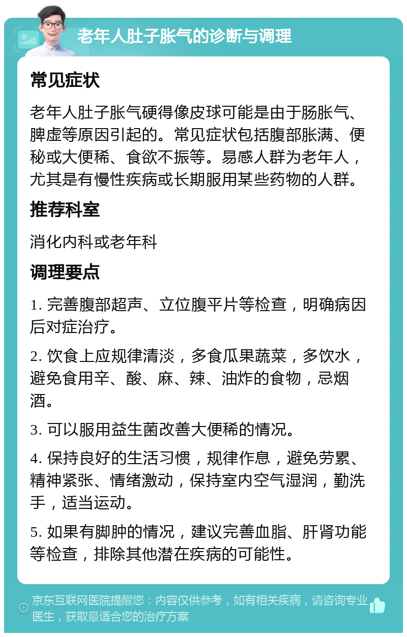 老年人肚子胀气的诊断与调理 常见症状 老年人肚子胀气硬得像皮球可能是由于肠胀气、脾虚等原因引起的。常见症状包括腹部胀满、便秘或大便稀、食欲不振等。易感人群为老年人，尤其是有慢性疾病或长期服用某些药物的人群。 推荐科室 消化内科或老年科 调理要点 1. 完善腹部超声、立位腹平片等检查，明确病因后对症治疗。 2. 饮食上应规律清淡，多食瓜果蔬菜，多饮水，避免食用辛、酸、麻、辣、油炸的食物，忌烟酒。 3. 可以服用益生菌改善大便稀的情况。 4. 保持良好的生活习惯，规律作息，避免劳累、精神紧张、情绪激动，保持室内空气湿润，勤洗手，适当运动。 5. 如果有脚肿的情况，建议完善血脂、肝肾功能等检查，排除其他潜在疾病的可能性。