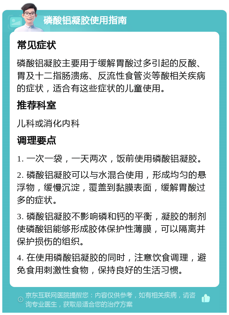 磷酸铝凝胶使用指南 常见症状 磷酸铝凝胶主要用于缓解胃酸过多引起的反酸、胃及十二指肠溃疡、反流性食管炎等酸相关疾病的症状，适合有这些症状的儿童使用。 推荐科室 儿科或消化内科 调理要点 1. 一次一袋，一天两次，饭前使用磷酸铝凝胶。 2. 磷酸铝凝胶可以与水混合使用，形成均匀的悬浮物，缓慢沉淀，覆盖到黏膜表面，缓解胃酸过多的症状。 3. 磷酸铝凝胶不影响磷和钙的平衡，凝胶的制剂使磷酸铝能够形成胶体保护性薄膜，可以隔离并保护损伤的组织。 4. 在使用磷酸铝凝胶的同时，注意饮食调理，避免食用刺激性食物，保持良好的生活习惯。