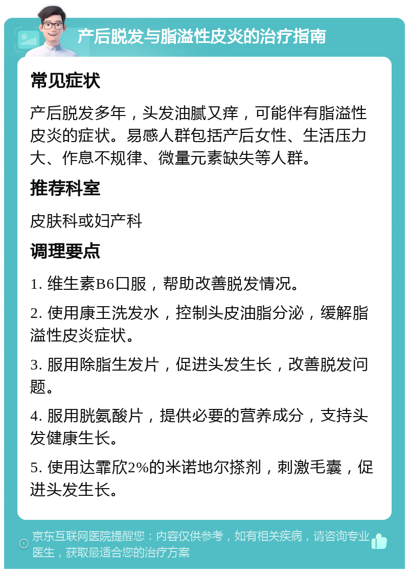 产后脱发与脂溢性皮炎的治疗指南 常见症状 产后脱发多年，头发油腻又痒，可能伴有脂溢性皮炎的症状。易感人群包括产后女性、生活压力大、作息不规律、微量元素缺失等人群。 推荐科室 皮肤科或妇产科 调理要点 1. 维生素B6口服，帮助改善脱发情况。 2. 使用康王洗发水，控制头皮油脂分泌，缓解脂溢性皮炎症状。 3. 服用除脂生发片，促进头发生长，改善脱发问题。 4. 服用胱氨酸片，提供必要的营养成分，支持头发健康生长。 5. 使用达霏欣2%的米诺地尔搽剂，刺激毛囊，促进头发生长。