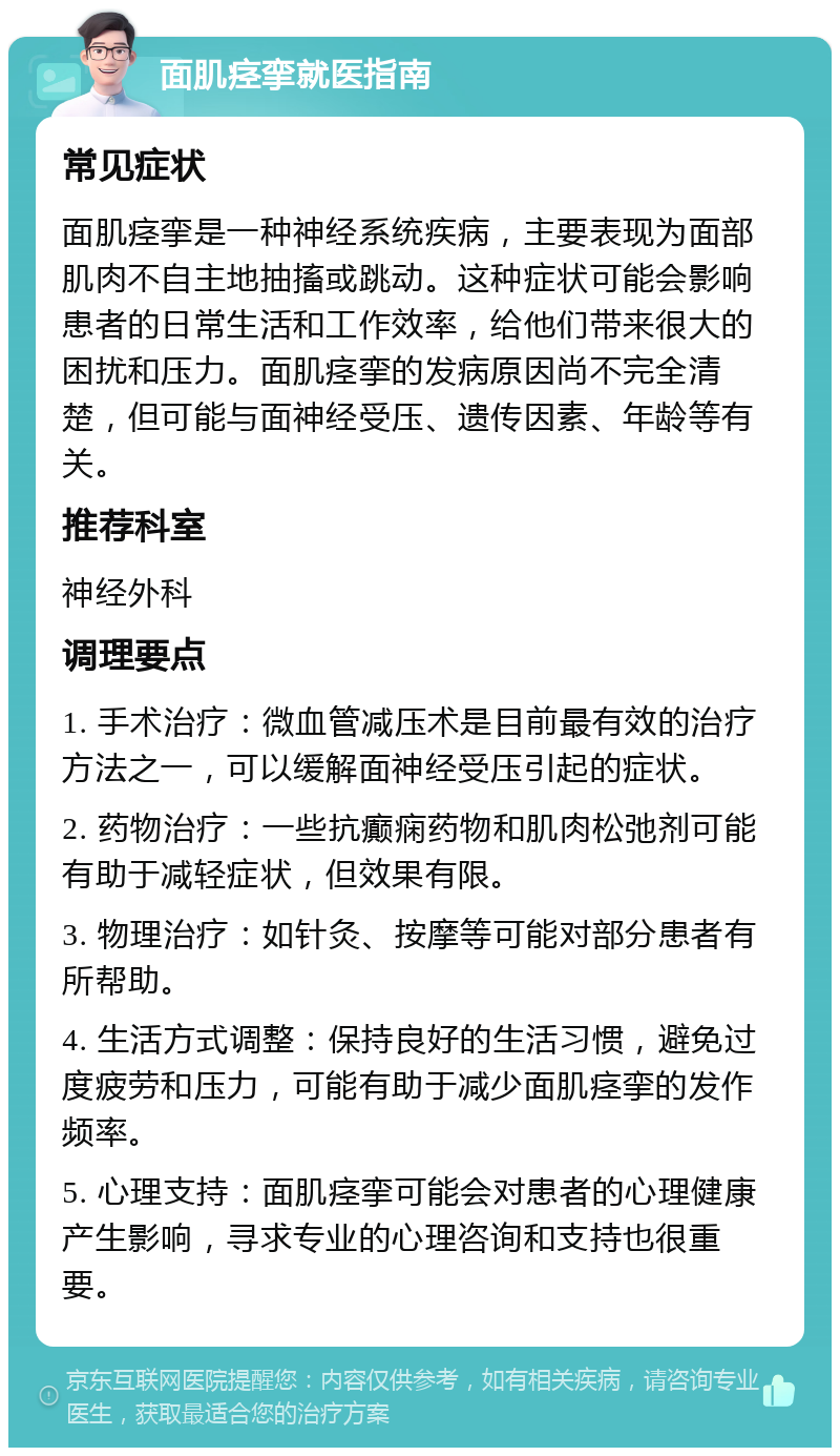 面肌痉挛就医指南 常见症状 面肌痉挛是一种神经系统疾病，主要表现为面部肌肉不自主地抽搐或跳动。这种症状可能会影响患者的日常生活和工作效率，给他们带来很大的困扰和压力。面肌痉挛的发病原因尚不完全清楚，但可能与面神经受压、遗传因素、年龄等有关。 推荐科室 神经外科 调理要点 1. 手术治疗：微血管减压术是目前最有效的治疗方法之一，可以缓解面神经受压引起的症状。 2. 药物治疗：一些抗癫痫药物和肌肉松弛剂可能有助于减轻症状，但效果有限。 3. 物理治疗：如针灸、按摩等可能对部分患者有所帮助。 4. 生活方式调整：保持良好的生活习惯，避免过度疲劳和压力，可能有助于减少面肌痉挛的发作频率。 5. 心理支持：面肌痉挛可能会对患者的心理健康产生影响，寻求专业的心理咨询和支持也很重要。