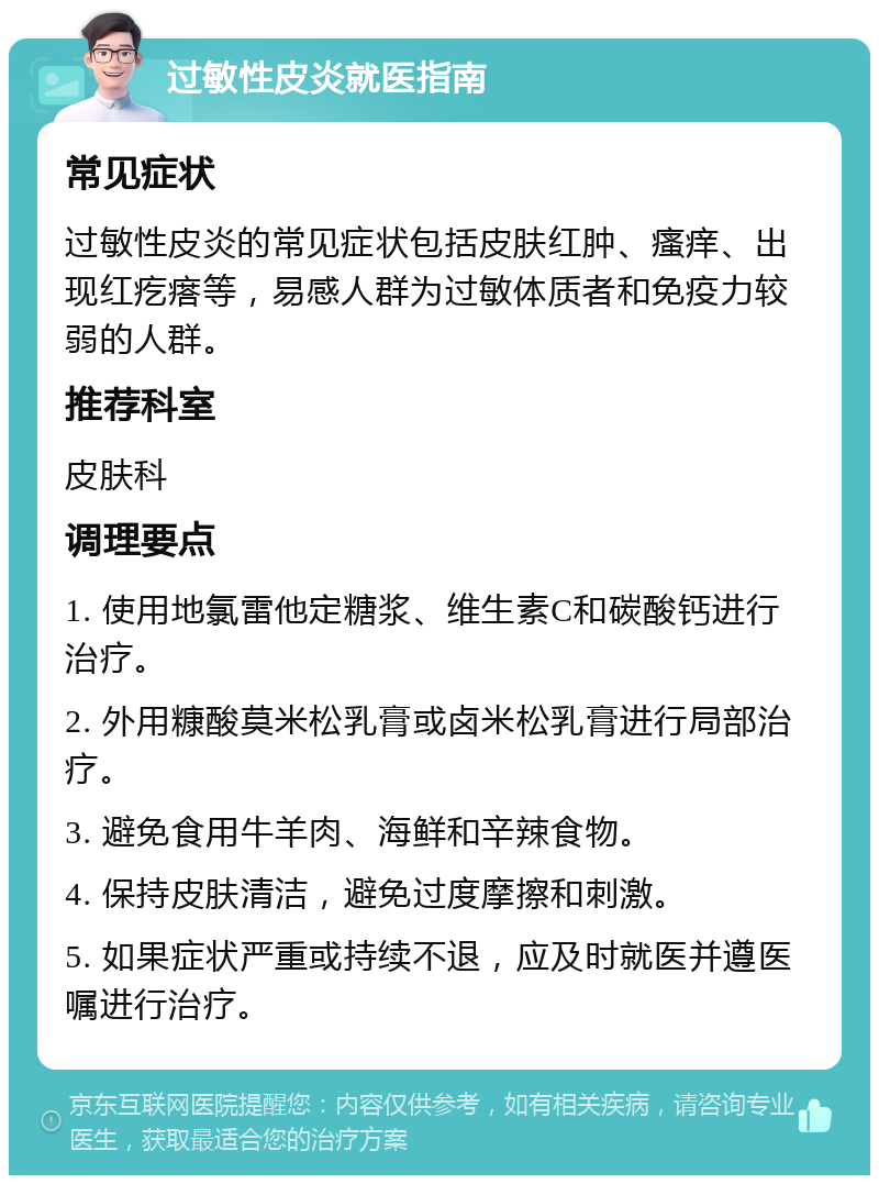 过敏性皮炎就医指南 常见症状 过敏性皮炎的常见症状包括皮肤红肿、瘙痒、出现红疙瘩等，易感人群为过敏体质者和免疫力较弱的人群。 推荐科室 皮肤科 调理要点 1. 使用地氯雷他定糖浆、维生素C和碳酸钙进行治疗。 2. 外用糠酸莫米松乳膏或卤米松乳膏进行局部治疗。 3. 避免食用牛羊肉、海鲜和辛辣食物。 4. 保持皮肤清洁，避免过度摩擦和刺激。 5. 如果症状严重或持续不退，应及时就医并遵医嘱进行治疗。