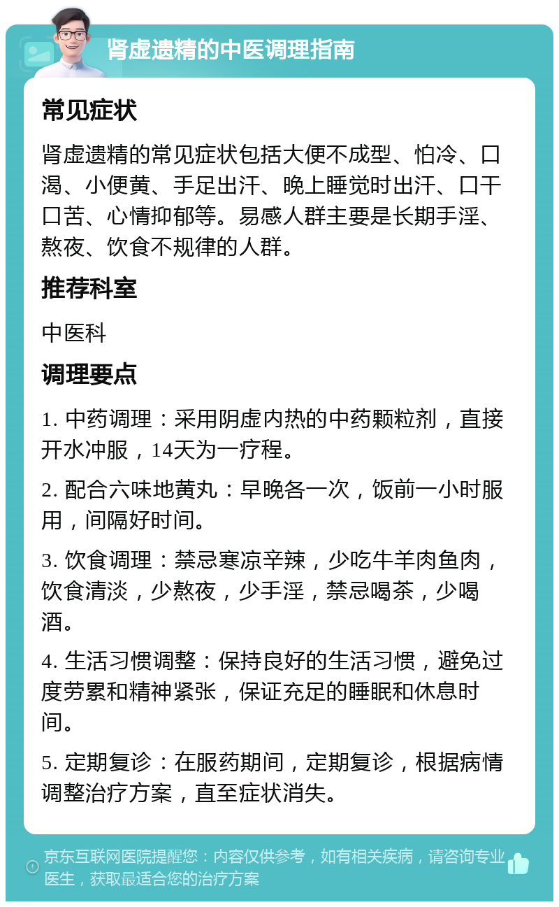 肾虚遗精的中医调理指南 常见症状 肾虚遗精的常见症状包括大便不成型、怕冷、口渴、小便黄、手足出汗、晚上睡觉时出汗、口干口苦、心情抑郁等。易感人群主要是长期手淫、熬夜、饮食不规律的人群。 推荐科室 中医科 调理要点 1. 中药调理：采用阴虚内热的中药颗粒剂，直接开水冲服，14天为一疗程。 2. 配合六味地黄丸：早晚各一次，饭前一小时服用，间隔好时间。 3. 饮食调理：禁忌寒凉辛辣，少吃牛羊肉鱼肉，饮食清淡，少熬夜，少手淫，禁忌喝茶，少喝酒。 4. 生活习惯调整：保持良好的生活习惯，避免过度劳累和精神紧张，保证充足的睡眠和休息时间。 5. 定期复诊：在服药期间，定期复诊，根据病情调整治疗方案，直至症状消失。