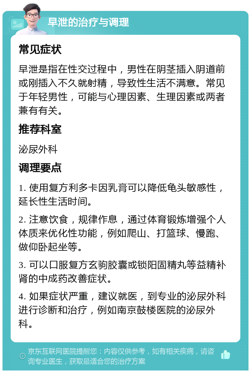 早泄的治疗与调理 常见症状 早泄是指在性交过程中，男性在阴茎插入阴道前或刚插入不久就射精，导致性生活不满意。常见于年轻男性，可能与心理因素、生理因素或两者兼有有关。 推荐科室 泌尿外科 调理要点 1. 使用复方利多卡因乳膏可以降低龟头敏感性，延长性生活时间。 2. 注意饮食，规律作息，通过体育锻炼增强个人体质来优化性功能，例如爬山、打篮球、慢跑、做仰卧起坐等。 3. 可以口服复方玄驹胶囊或锁阳固精丸等益精补肾的中成药改善症状。 4. 如果症状严重，建议就医，到专业的泌尿外科进行诊断和治疗，例如南京鼓楼医院的泌尿外科。