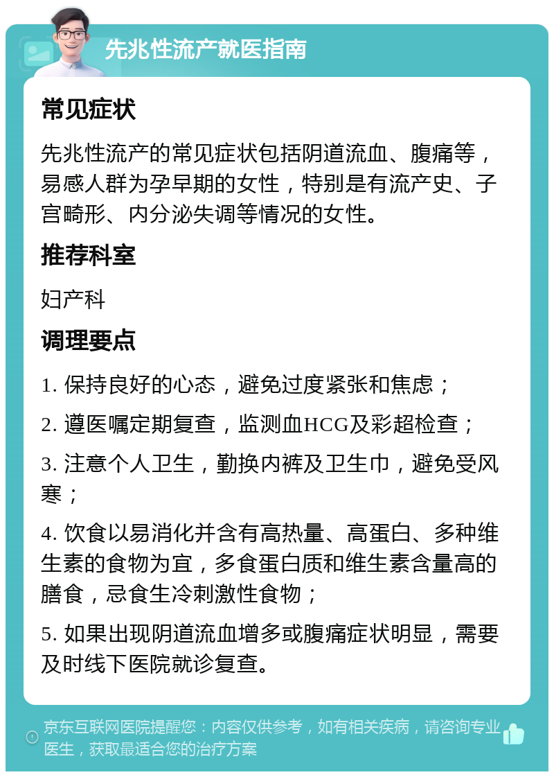 先兆性流产就医指南 常见症状 先兆性流产的常见症状包括阴道流血、腹痛等，易感人群为孕早期的女性，特别是有流产史、子宫畸形、内分泌失调等情况的女性。 推荐科室 妇产科 调理要点 1. 保持良好的心态，避免过度紧张和焦虑； 2. 遵医嘱定期复查，监测血HCG及彩超检查； 3. 注意个人卫生，勤换内裤及卫生巾，避免受风寒； 4. 饮食以易消化并含有高热量、高蛋白、多种维生素的食物为宜，多食蛋白质和维生素含量高的膳食，忌食生冷刺激性食物； 5. 如果出现阴道流血增多或腹痛症状明显，需要及时线下医院就诊复查。