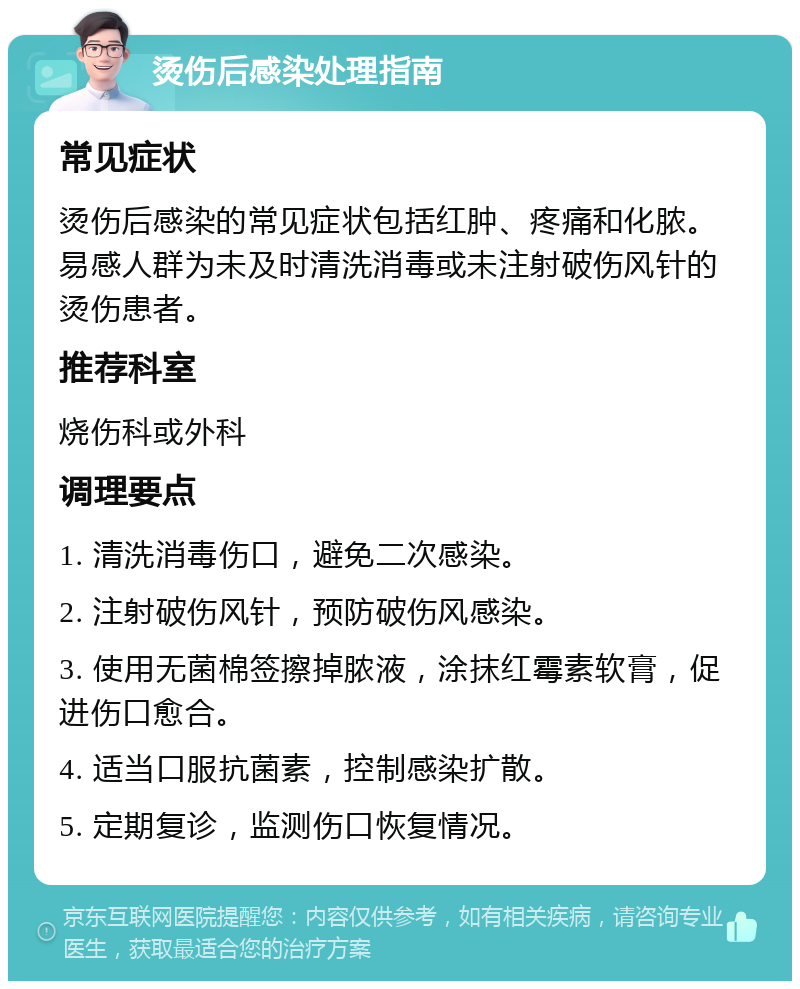 烫伤后感染处理指南 常见症状 烫伤后感染的常见症状包括红肿、疼痛和化脓。易感人群为未及时清洗消毒或未注射破伤风针的烫伤患者。 推荐科室 烧伤科或外科 调理要点 1. 清洗消毒伤口，避免二次感染。 2. 注射破伤风针，预防破伤风感染。 3. 使用无菌棉签擦掉脓液，涂抹红霉素软膏，促进伤口愈合。 4. 适当口服抗菌素，控制感染扩散。 5. 定期复诊，监测伤口恢复情况。