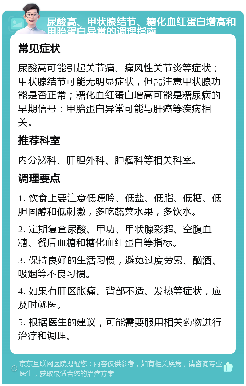 尿酸高、甲状腺结节、糖化血红蛋白增高和甲胎蛋白异常的调理指南 常见症状 尿酸高可能引起关节痛、痛风性关节炎等症状；甲状腺结节可能无明显症状，但需注意甲状腺功能是否正常；糖化血红蛋白增高可能是糖尿病的早期信号；甲胎蛋白异常可能与肝癌等疾病相关。 推荐科室 内分泌科、肝胆外科、肿瘤科等相关科室。 调理要点 1. 饮食上要注意低嘌呤、低盐、低脂、低糖、低胆固醇和低刺激，多吃蔬菜水果，多饮水。 2. 定期复查尿酸、甲功、甲状腺彩超、空腹血糖、餐后血糖和糖化血红蛋白等指标。 3. 保持良好的生活习惯，避免过度劳累、酗酒、吸烟等不良习惯。 4. 如果有肝区胀痛、背部不适、发热等症状，应及时就医。 5. 根据医生的建议，可能需要服用相关药物进行治疗和调理。