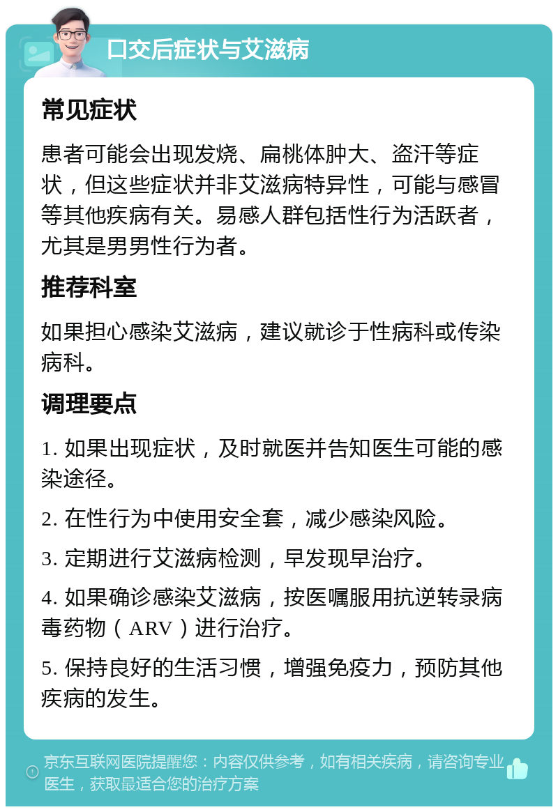 口交后症状与艾滋病 常见症状 患者可能会出现发烧、扁桃体肿大、盗汗等症状，但这些症状并非艾滋病特异性，可能与感冒等其他疾病有关。易感人群包括性行为活跃者，尤其是男男性行为者。 推荐科室 如果担心感染艾滋病，建议就诊于性病科或传染病科。 调理要点 1. 如果出现症状，及时就医并告知医生可能的感染途径。 2. 在性行为中使用安全套，减少感染风险。 3. 定期进行艾滋病检测，早发现早治疗。 4. 如果确诊感染艾滋病，按医嘱服用抗逆转录病毒药物（ARV）进行治疗。 5. 保持良好的生活习惯，增强免疫力，预防其他疾病的发生。