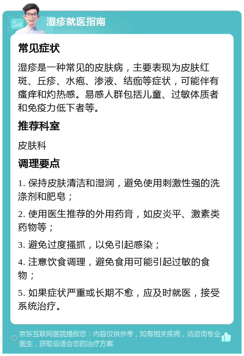 湿疹就医指南 常见症状 湿疹是一种常见的皮肤病，主要表现为皮肤红斑、丘疹、水疱、渗液、结痂等症状，可能伴有瘙痒和灼热感。易感人群包括儿童、过敏体质者和免疫力低下者等。 推荐科室 皮肤科 调理要点 1. 保持皮肤清洁和湿润，避免使用刺激性强的洗涤剂和肥皂； 2. 使用医生推荐的外用药膏，如皮炎平、激素类药物等； 3. 避免过度搔抓，以免引起感染； 4. 注意饮食调理，避免食用可能引起过敏的食物； 5. 如果症状严重或长期不愈，应及时就医，接受系统治疗。