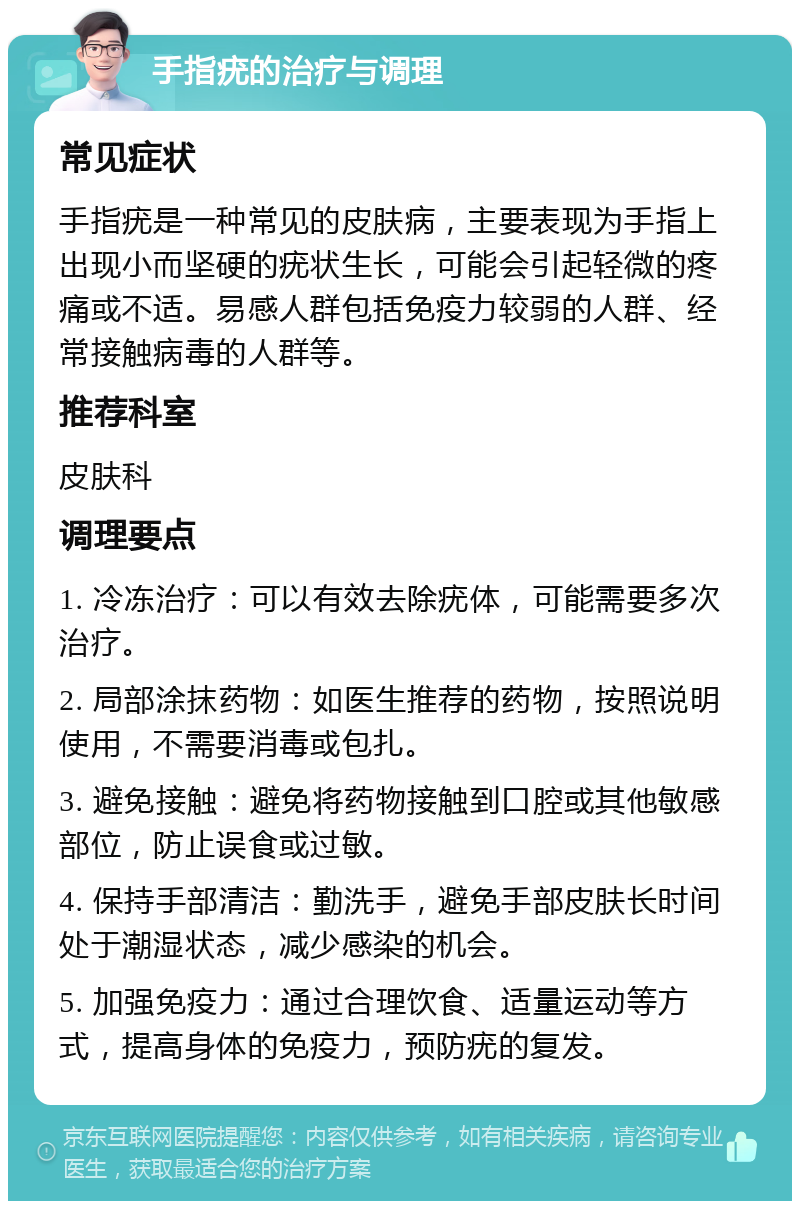 手指疣的治疗与调理 常见症状 手指疣是一种常见的皮肤病，主要表现为手指上出现小而坚硬的疣状生长，可能会引起轻微的疼痛或不适。易感人群包括免疫力较弱的人群、经常接触病毒的人群等。 推荐科室 皮肤科 调理要点 1. 冷冻治疗：可以有效去除疣体，可能需要多次治疗。 2. 局部涂抹药物：如医生推荐的药物，按照说明使用，不需要消毒或包扎。 3. 避免接触：避免将药物接触到口腔或其他敏感部位，防止误食或过敏。 4. 保持手部清洁：勤洗手，避免手部皮肤长时间处于潮湿状态，减少感染的机会。 5. 加强免疫力：通过合理饮食、适量运动等方式，提高身体的免疫力，预防疣的复发。