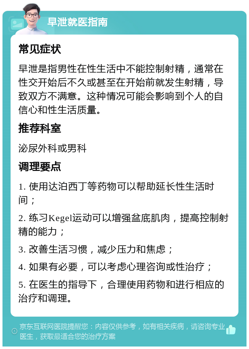 早泄就医指南 常见症状 早泄是指男性在性生活中不能控制射精，通常在性交开始后不久或甚至在开始前就发生射精，导致双方不满意。这种情况可能会影响到个人的自信心和性生活质量。 推荐科室 泌尿外科或男科 调理要点 1. 使用达泊西丁等药物可以帮助延长性生活时间； 2. 练习Kegel运动可以增强盆底肌肉，提高控制射精的能力； 3. 改善生活习惯，减少压力和焦虑； 4. 如果有必要，可以考虑心理咨询或性治疗； 5. 在医生的指导下，合理使用药物和进行相应的治疗和调理。