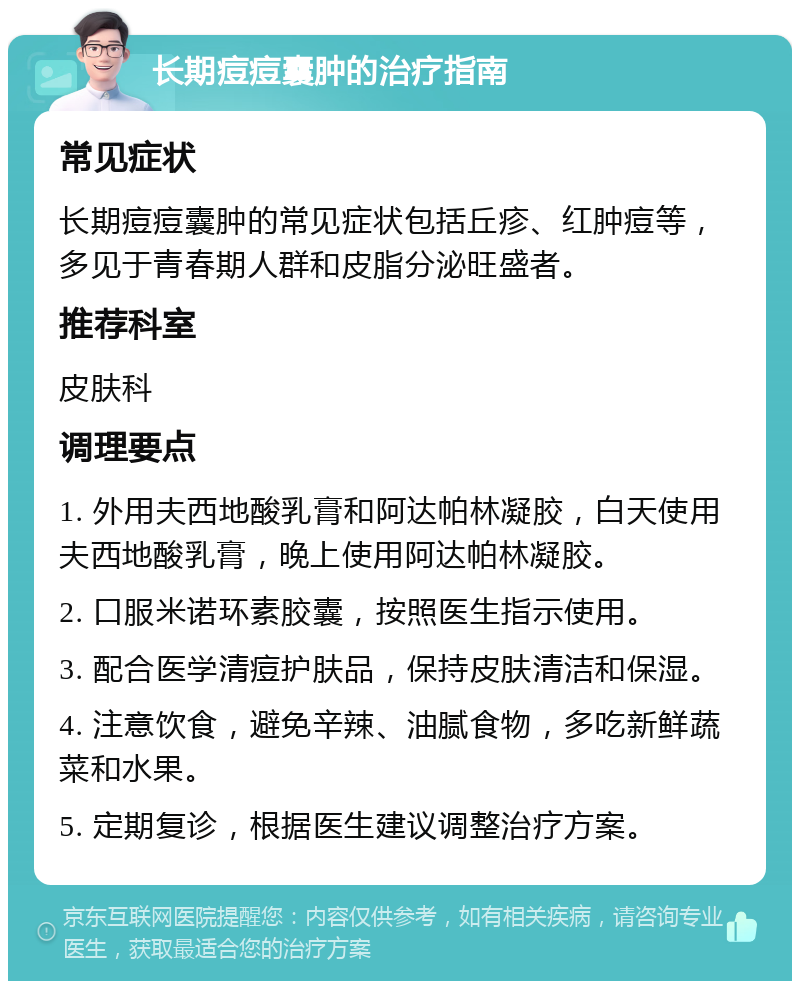 长期痘痘囊肿的治疗指南 常见症状 长期痘痘囊肿的常见症状包括丘疹、红肿痘等，多见于青春期人群和皮脂分泌旺盛者。 推荐科室 皮肤科 调理要点 1. 外用夫西地酸乳膏和阿达帕林凝胶，白天使用夫西地酸乳膏，晚上使用阿达帕林凝胶。 2. 口服米诺环素胶囊，按照医生指示使用。 3. 配合医学清痘护肤品，保持皮肤清洁和保湿。 4. 注意饮食，避免辛辣、油腻食物，多吃新鲜蔬菜和水果。 5. 定期复诊，根据医生建议调整治疗方案。