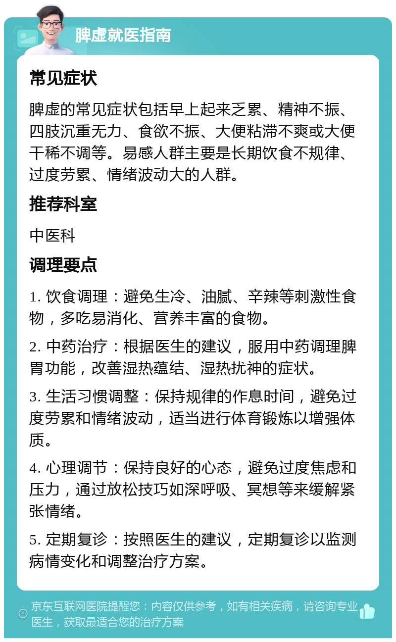 脾虚就医指南 常见症状 脾虚的常见症状包括早上起来乏累、精神不振、四肢沉重无力、食欲不振、大便粘滞不爽或大便干稀不调等。易感人群主要是长期饮食不规律、过度劳累、情绪波动大的人群。 推荐科室 中医科 调理要点 1. 饮食调理：避免生冷、油腻、辛辣等刺激性食物，多吃易消化、营养丰富的食物。 2. 中药治疗：根据医生的建议，服用中药调理脾胃功能，改善湿热蕴结、湿热扰神的症状。 3. 生活习惯调整：保持规律的作息时间，避免过度劳累和情绪波动，适当进行体育锻炼以增强体质。 4. 心理调节：保持良好的心态，避免过度焦虑和压力，通过放松技巧如深呼吸、冥想等来缓解紧张情绪。 5. 定期复诊：按照医生的建议，定期复诊以监测病情变化和调整治疗方案。