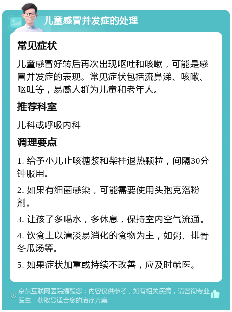 儿童感冒并发症的处理 常见症状 儿童感冒好转后再次出现呕吐和咳嗽，可能是感冒并发症的表现。常见症状包括流鼻涕、咳嗽、呕吐等，易感人群为儿童和老年人。 推荐科室 儿科或呼吸内科 调理要点 1. 给予小儿止咳糖浆和柴桂退热颗粒，间隔30分钟服用。 2. 如果有细菌感染，可能需要使用头孢克洛粉剂。 3. 让孩子多喝水，多休息，保持室内空气流通。 4. 饮食上以清淡易消化的食物为主，如粥、排骨冬瓜汤等。 5. 如果症状加重或持续不改善，应及时就医。