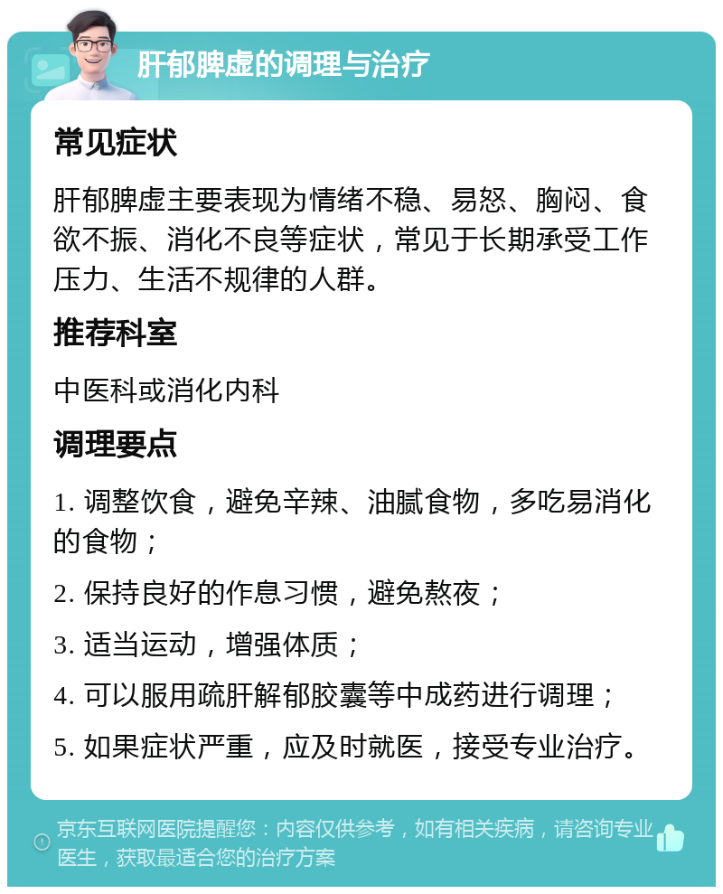 肝郁脾虚的调理与治疗 常见症状 肝郁脾虚主要表现为情绪不稳、易怒、胸闷、食欲不振、消化不良等症状，常见于长期承受工作压力、生活不规律的人群。 推荐科室 中医科或消化内科 调理要点 1. 调整饮食，避免辛辣、油腻食物，多吃易消化的食物； 2. 保持良好的作息习惯，避免熬夜； 3. 适当运动，增强体质； 4. 可以服用疏肝解郁胶囊等中成药进行调理； 5. 如果症状严重，应及时就医，接受专业治疗。