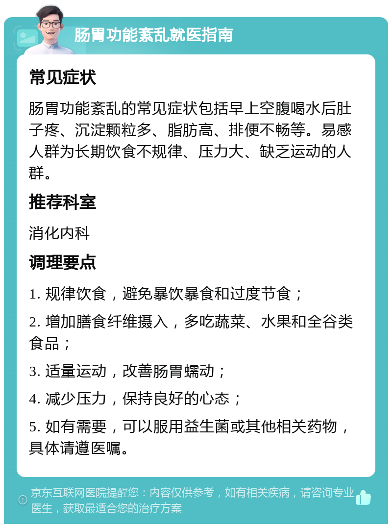 肠胃功能紊乱就医指南 常见症状 肠胃功能紊乱的常见症状包括早上空腹喝水后肚子疼、沉淀颗粒多、脂肪高、排便不畅等。易感人群为长期饮食不规律、压力大、缺乏运动的人群。 推荐科室 消化内科 调理要点 1. 规律饮食，避免暴饮暴食和过度节食； 2. 增加膳食纤维摄入，多吃蔬菜、水果和全谷类食品； 3. 适量运动，改善肠胃蠕动； 4. 减少压力，保持良好的心态； 5. 如有需要，可以服用益生菌或其他相关药物，具体请遵医嘱。