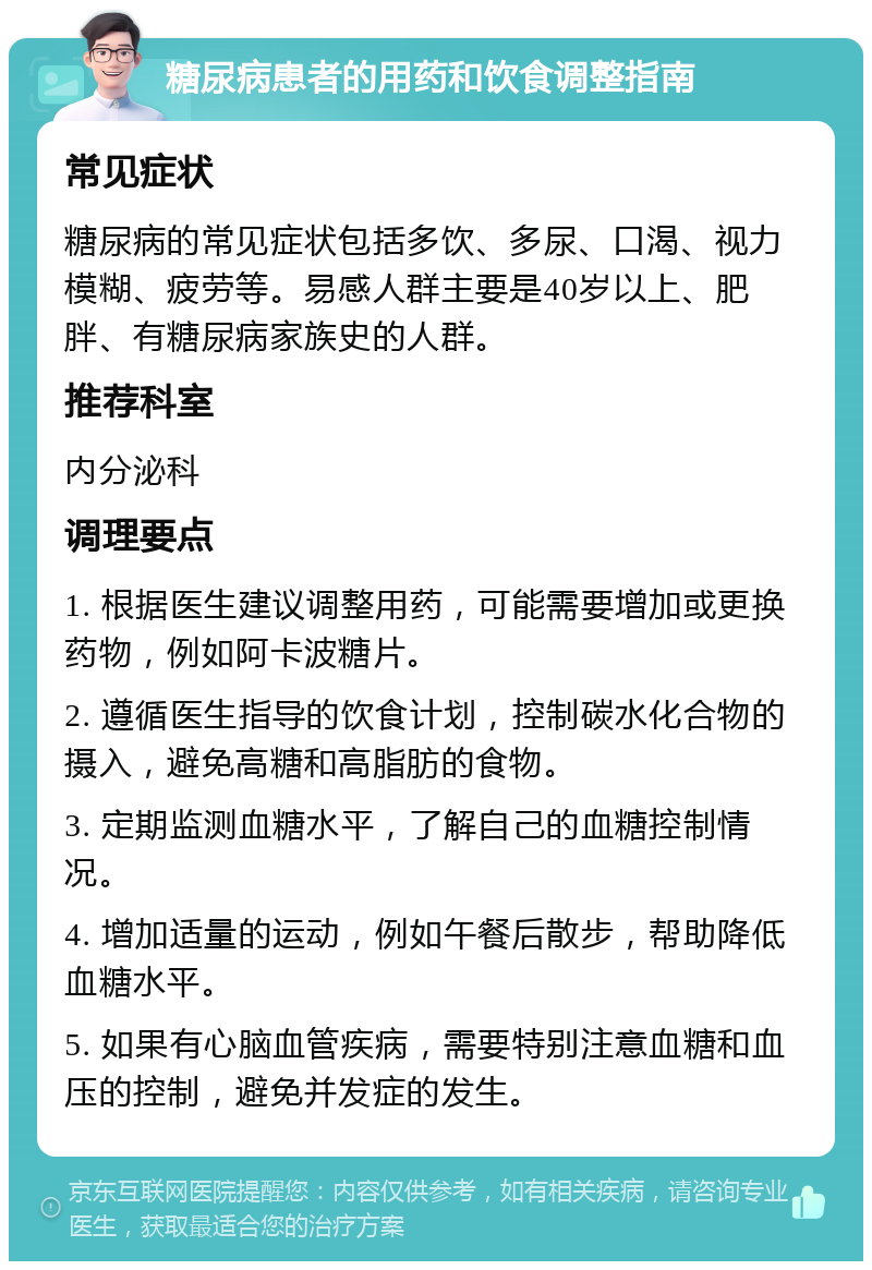 糖尿病患者的用药和饮食调整指南 常见症状 糖尿病的常见症状包括多饮、多尿、口渴、视力模糊、疲劳等。易感人群主要是40岁以上、肥胖、有糖尿病家族史的人群。 推荐科室 内分泌科 调理要点 1. 根据医生建议调整用药，可能需要增加或更换药物，例如阿卡波糖片。 2. 遵循医生指导的饮食计划，控制碳水化合物的摄入，避免高糖和高脂肪的食物。 3. 定期监测血糖水平，了解自己的血糖控制情况。 4. 增加适量的运动，例如午餐后散步，帮助降低血糖水平。 5. 如果有心脑血管疾病，需要特别注意血糖和血压的控制，避免并发症的发生。