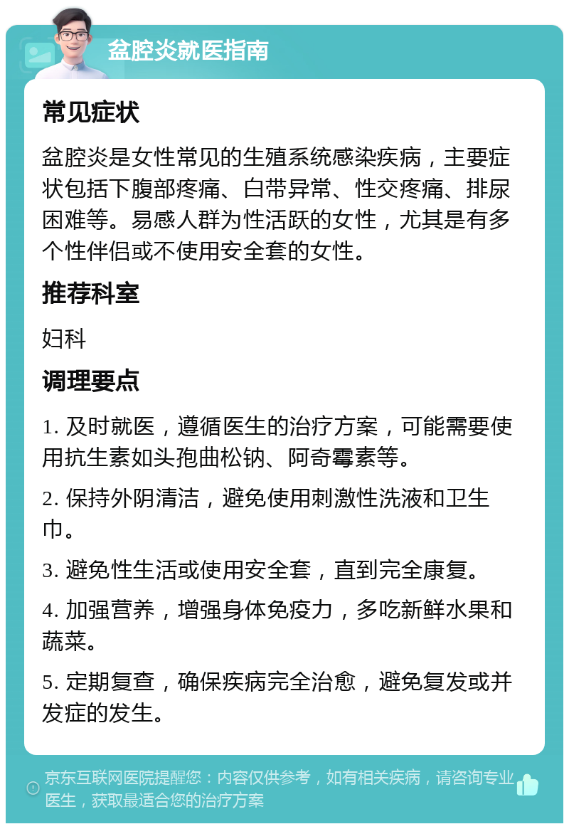 盆腔炎就医指南 常见症状 盆腔炎是女性常见的生殖系统感染疾病，主要症状包括下腹部疼痛、白带异常、性交疼痛、排尿困难等。易感人群为性活跃的女性，尤其是有多个性伴侣或不使用安全套的女性。 推荐科室 妇科 调理要点 1. 及时就医，遵循医生的治疗方案，可能需要使用抗生素如头孢曲松钠、阿奇霉素等。 2. 保持外阴清洁，避免使用刺激性洗液和卫生巾。 3. 避免性生活或使用安全套，直到完全康复。 4. 加强营养，增强身体免疫力，多吃新鲜水果和蔬菜。 5. 定期复查，确保疾病完全治愈，避免复发或并发症的发生。