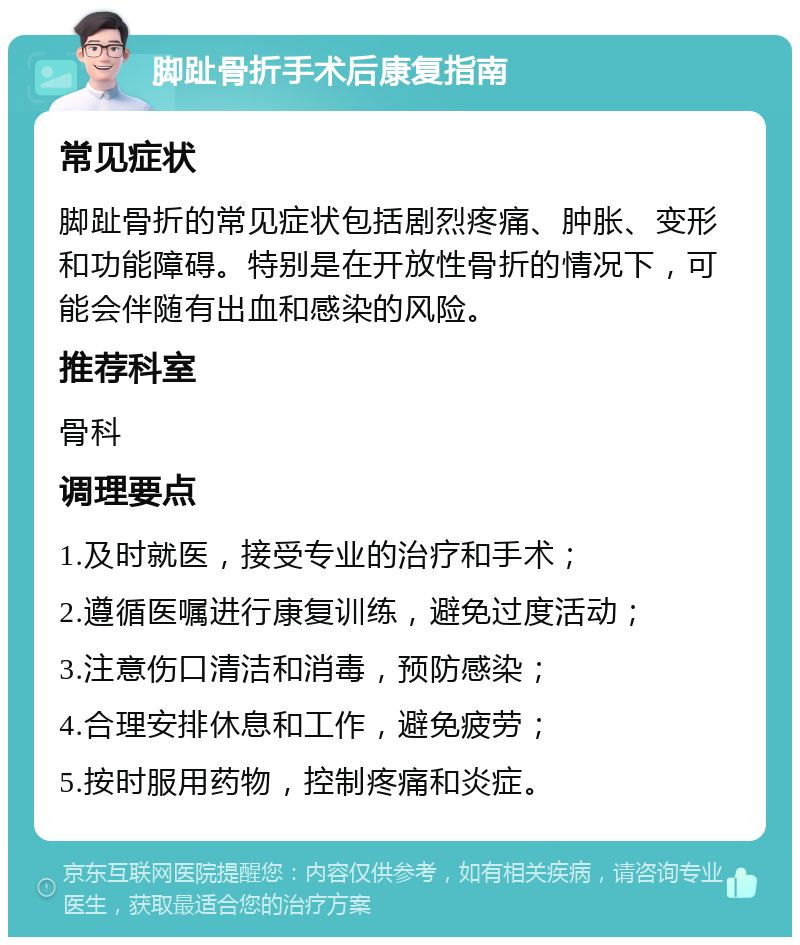 脚趾骨折手术后康复指南 常见症状 脚趾骨折的常见症状包括剧烈疼痛、肿胀、变形和功能障碍。特别是在开放性骨折的情况下，可能会伴随有出血和感染的风险。 推荐科室 骨科 调理要点 1.及时就医，接受专业的治疗和手术； 2.遵循医嘱进行康复训练，避免过度活动； 3.注意伤口清洁和消毒，预防感染； 4.合理安排休息和工作，避免疲劳； 5.按时服用药物，控制疼痛和炎症。