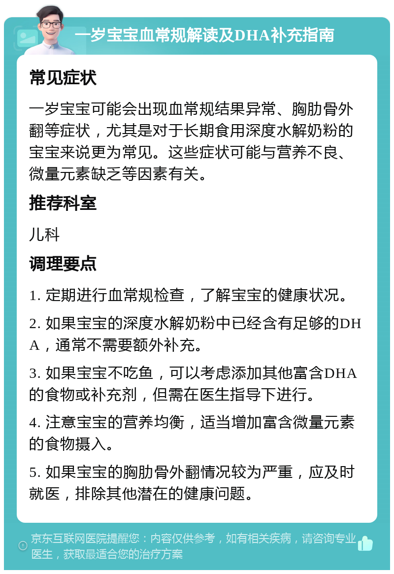 一岁宝宝血常规解读及DHA补充指南 常见症状 一岁宝宝可能会出现血常规结果异常、胸肋骨外翻等症状，尤其是对于长期食用深度水解奶粉的宝宝来说更为常见。这些症状可能与营养不良、微量元素缺乏等因素有关。 推荐科室 儿科 调理要点 1. 定期进行血常规检查，了解宝宝的健康状况。 2. 如果宝宝的深度水解奶粉中已经含有足够的DHA，通常不需要额外补充。 3. 如果宝宝不吃鱼，可以考虑添加其他富含DHA的食物或补充剂，但需在医生指导下进行。 4. 注意宝宝的营养均衡，适当增加富含微量元素的食物摄入。 5. 如果宝宝的胸肋骨外翻情况较为严重，应及时就医，排除其他潜在的健康问题。