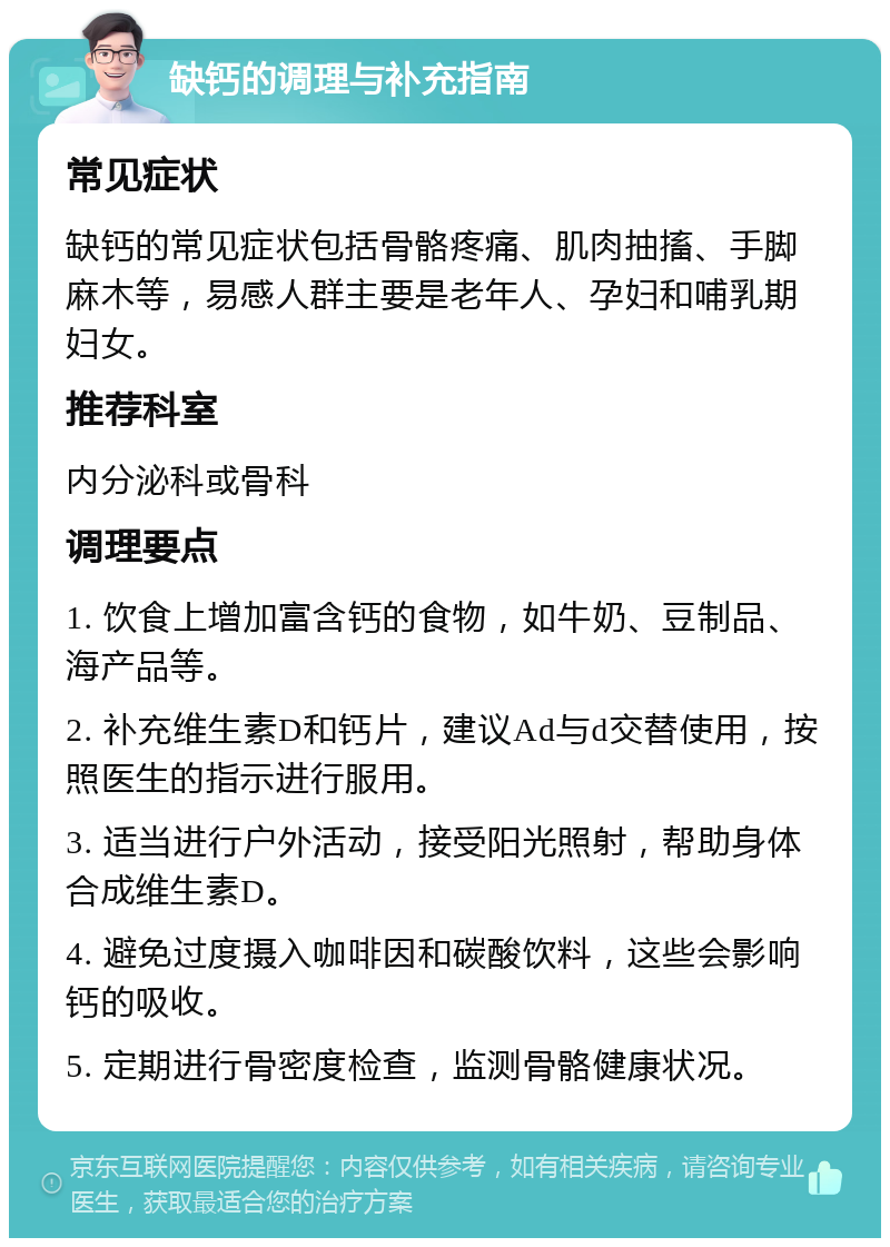 缺钙的调理与补充指南 常见症状 缺钙的常见症状包括骨骼疼痛、肌肉抽搐、手脚麻木等，易感人群主要是老年人、孕妇和哺乳期妇女。 推荐科室 内分泌科或骨科 调理要点 1. 饮食上增加富含钙的食物，如牛奶、豆制品、海产品等。 2. 补充维生素D和钙片，建议Ad与d交替使用，按照医生的指示进行服用。 3. 适当进行户外活动，接受阳光照射，帮助身体合成维生素D。 4. 避免过度摄入咖啡因和碳酸饮料，这些会影响钙的吸收。 5. 定期进行骨密度检查，监测骨骼健康状况。