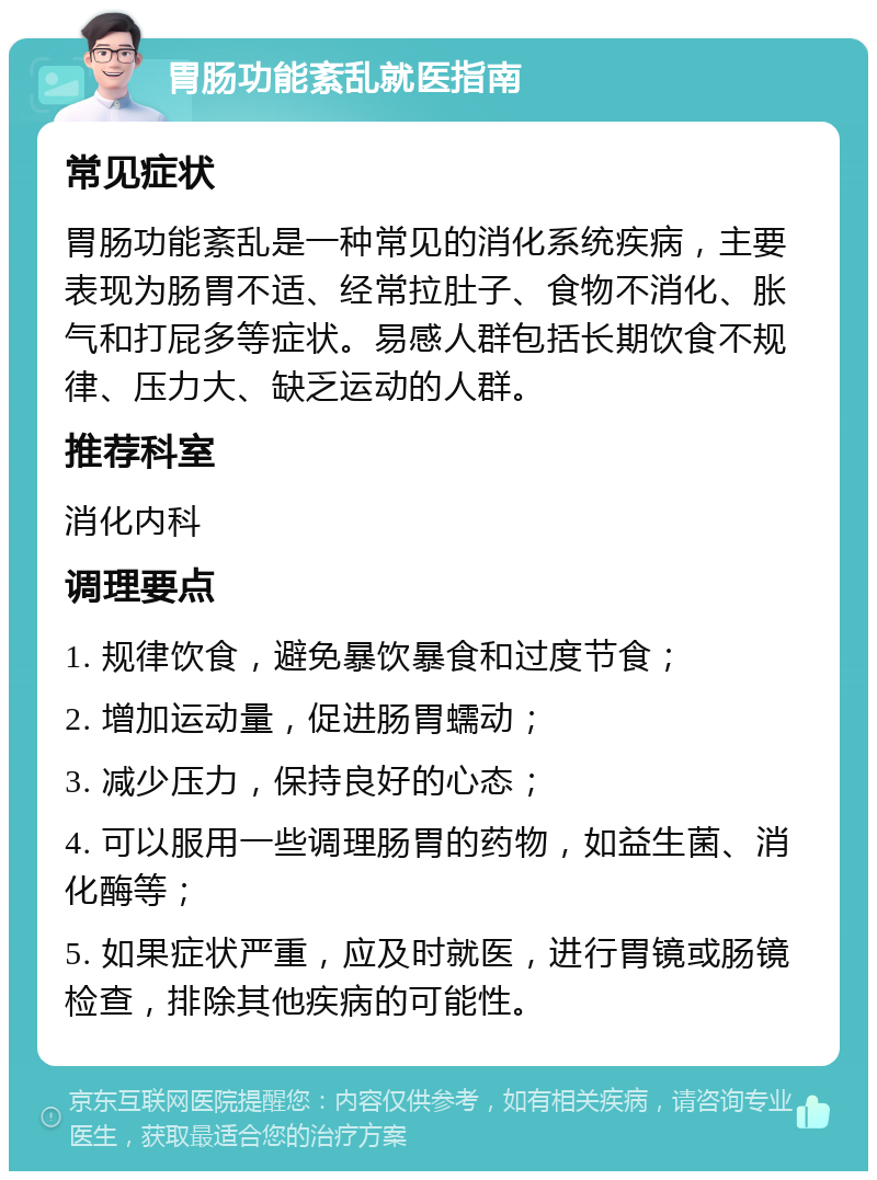 胃肠功能紊乱就医指南 常见症状 胃肠功能紊乱是一种常见的消化系统疾病，主要表现为肠胃不适、经常拉肚子、食物不消化、胀气和打屁多等症状。易感人群包括长期饮食不规律、压力大、缺乏运动的人群。 推荐科室 消化内科 调理要点 1. 规律饮食，避免暴饮暴食和过度节食； 2. 增加运动量，促进肠胃蠕动； 3. 减少压力，保持良好的心态； 4. 可以服用一些调理肠胃的药物，如益生菌、消化酶等； 5. 如果症状严重，应及时就医，进行胃镜或肠镜检查，排除其他疾病的可能性。