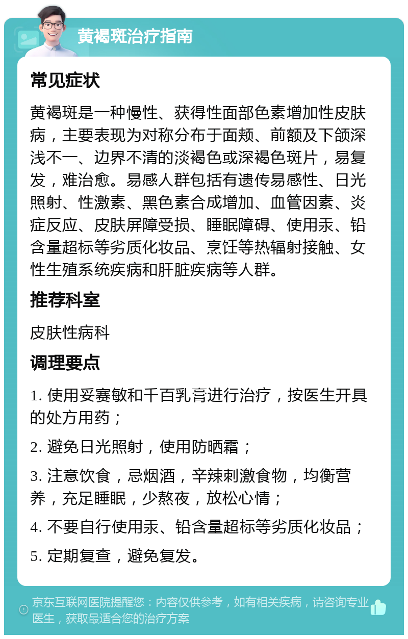 黄褐斑治疗指南 常见症状 黄褐斑是一种慢性、获得性面部色素增加性皮肤病，主要表现为对称分布于面颊、前额及下颌深浅不一、边界不清的淡褐色或深褐色斑片，易复发，难治愈。易感人群包括有遗传易感性、日光照射、性激素、黑色素合成增加、血管因素、炎症反应、皮肤屏障受损、睡眠障碍、使用汞、铅含量超标等劣质化妆品、烹饪等热辐射接触、女性生殖系统疾病和肝脏疾病等人群。 推荐科室 皮肤性病科 调理要点 1. 使用妥赛敏和千百乳膏进行治疗，按医生开具的处方用药； 2. 避免日光照射，使用防晒霜； 3. 注意饮食，忌烟酒，辛辣刺激食物，均衡营养，充足睡眠，少熬夜，放松心情； 4. 不要自行使用汞、铅含量超标等劣质化妆品； 5. 定期复查，避免复发。