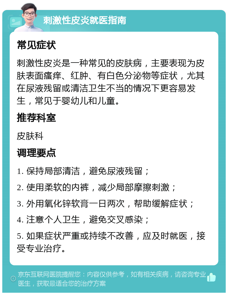 刺激性皮炎就医指南 常见症状 刺激性皮炎是一种常见的皮肤病，主要表现为皮肤表面瘙痒、红肿、有白色分泌物等症状，尤其在尿液残留或清洁卫生不当的情况下更容易发生，常见于婴幼儿和儿童。 推荐科室 皮肤科 调理要点 1. 保持局部清洁，避免尿液残留； 2. 使用柔软的内裤，减少局部摩擦刺激； 3. 外用氧化锌软膏一日两次，帮助缓解症状； 4. 注意个人卫生，避免交叉感染； 5. 如果症状严重或持续不改善，应及时就医，接受专业治疗。