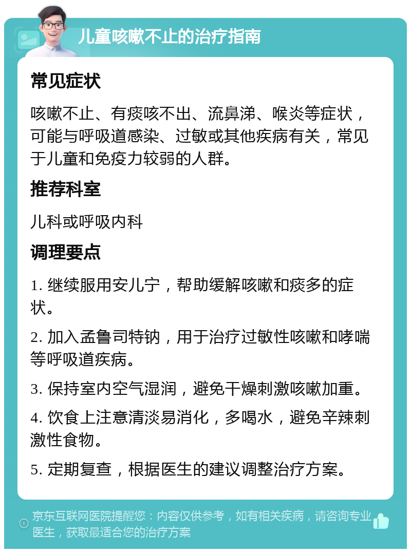 儿童咳嗽不止的治疗指南 常见症状 咳嗽不止、有痰咳不出、流鼻涕、喉炎等症状，可能与呼吸道感染、过敏或其他疾病有关，常见于儿童和免疫力较弱的人群。 推荐科室 儿科或呼吸内科 调理要点 1. 继续服用安儿宁，帮助缓解咳嗽和痰多的症状。 2. 加入孟鲁司特钠，用于治疗过敏性咳嗽和哮喘等呼吸道疾病。 3. 保持室内空气湿润，避免干燥刺激咳嗽加重。 4. 饮食上注意清淡易消化，多喝水，避免辛辣刺激性食物。 5. 定期复查，根据医生的建议调整治疗方案。